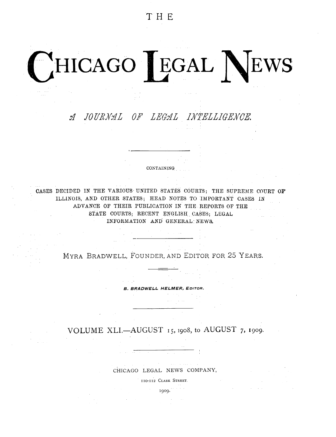 handle is hein.journals/chiclene41 and id is 1 raw text is: TH EHICAGO.  0 /YIiXZ1LOF ZLEG&'LGALEWSIYTELLIGECE.CONTAINING*CASES DECIDED IN THE VARIOUS- UNITED STATES COURTS; THE SUPREME COURT OF'ILLINOIS, AND OTHER STATES; HEAD NOTES TO IMPORTANT CASES INADVANCE OF THEIR PUBLICATION IN THE REPORTS OF THESTATE COURTS; RECENT ENGLISH CASES; LEGALINFORMATION ANI GENERAL:NEWS.MYRA BRADWELL, FOUNDER, AND EDITOR FOR 25 YEARS.B. BRADWELL HELMER, EDITOR,VOLUME XLI.-AUGUST 15, I908, to AUGUST 7, 19o9.CHICAGO LEGAL NEWS COMPANY,1107112 CLARK STREET.1909.