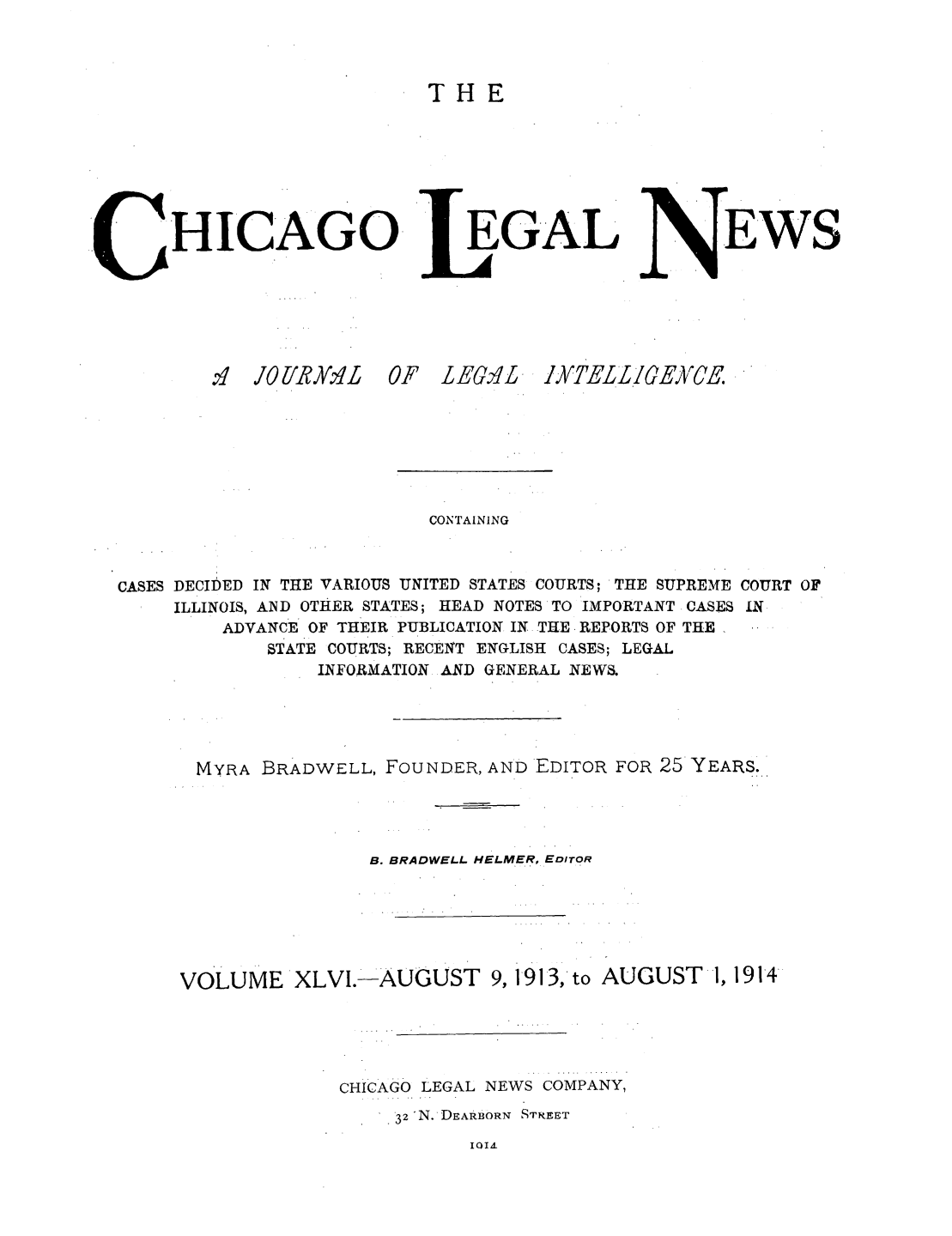 handle is hein.journals/chiclene46 and id is 1 raw text is: THEHICAGO'fI  JOlIRvlI  0EGALF LEG'LEWSCONTAININGCASES DECIDED IN THE VARIOUS UNITED STATES COURTS; THE SUPREMEILLINOIS, AND OTHER STATES; HEAD NOTES'TO IMPORTANT CASESADVANCE OF THEIR PUBLICATION IN THE - REPORTS OF THESTATE COURTS; RECENT ENGLISH CASES; LEGALINFORMATION AND GENERAL NEWS.COURT OFINMYRA BRADWELL, FOUNDER, AND EDITOR FOR 25 YEARS.B. BRADWELL HELMER, EDITORVOLUME XLVI.-AUGUST 9, 1913, toCHICAGO LEGAL NEWS COMPANY,32 N. DEARBORN STREETIQI AYT]EL L CE)XVCEAUGUST1, 1914