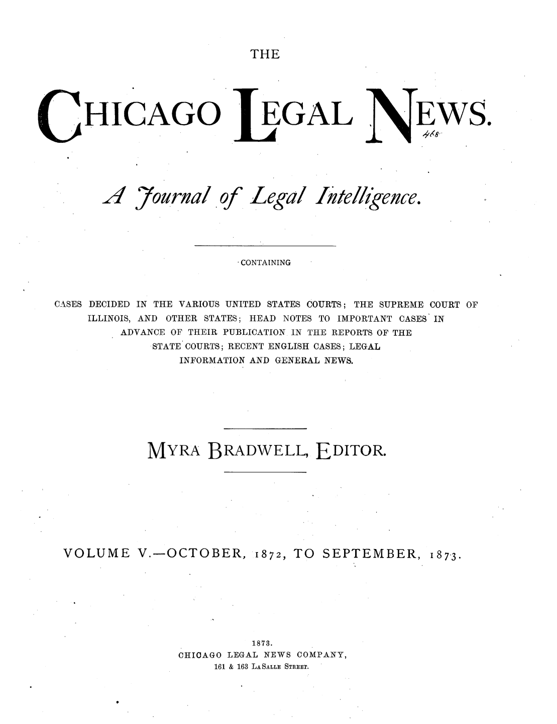 handle is hein.journals/chiclene5 and id is 1 raw text is: THEHICAGO J4 7ournal of[EGALLegal IteCONTAININGCASES DECIDED IN THE VARIOUS UNITED STATES COURTS; THE SUPREME COURT OFILLINOIS, AND OTHER STATES; HEAD NOTES TO IMPORTANT CASES INADVANCE OF THEIR PUBLICATION IN THE REPORTS OF THESTATE COURTS; RECENT ENGLISH CASES; LEGALINFORMATION AND GENERAL NEWS.MYRA BRADWELL, EDITOR.VOLUME V.-OCTOBER,1872, TOSEPTEMBER, 187-3.1873.CHIOAGO LEGAL NEWS COMPANY,161 & 163 LASALLE STREET.EWS.ikence,