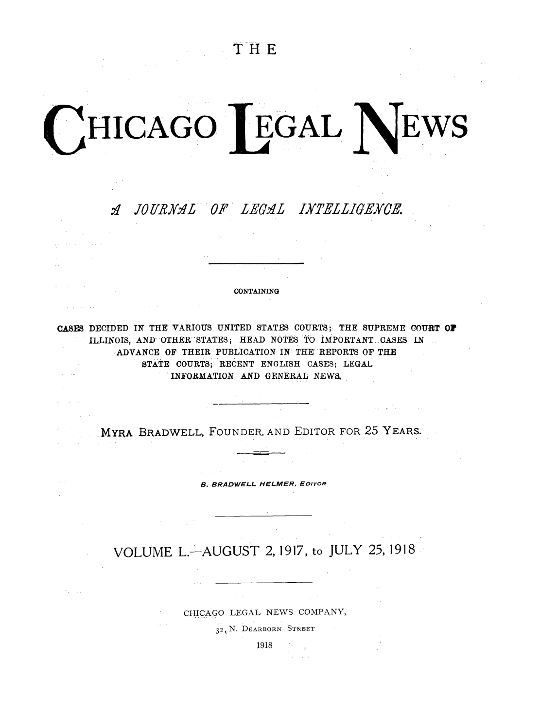 handle is hein.journals/chiclene50 and id is 1 raw text is: THEHICAGOEGALEWS1 JO1 R]'L ''' OF LEG.4LIXTELLIGEYCE.CONTAININGCASES DECIDED IN THE VARIOUS UNITED STATES COURTS; THE SUPREME COURT.-OfILLINOIS, AND OTHER 'STATES; HEAD NOTES TO IMPORTANT ..CASES .NADVANCE OF THEIR PUBLICATION IN THE REPORTS OF THESTATE COURTS; RECENT ENGLISH CASES; LEGALINFORMATION AND GENERAL NEWS.MYRA BRADWELL, FOUNDER, AND EDITOR FOR 25 YEARS.B.-BRADWELL HELMER, EDITORVOLUME L. AUGUST 2, 1917, to JULY 25, 1918CHICAGO LEGAL NEWS COMPANY,32 N. DEARBORN- STREET1918