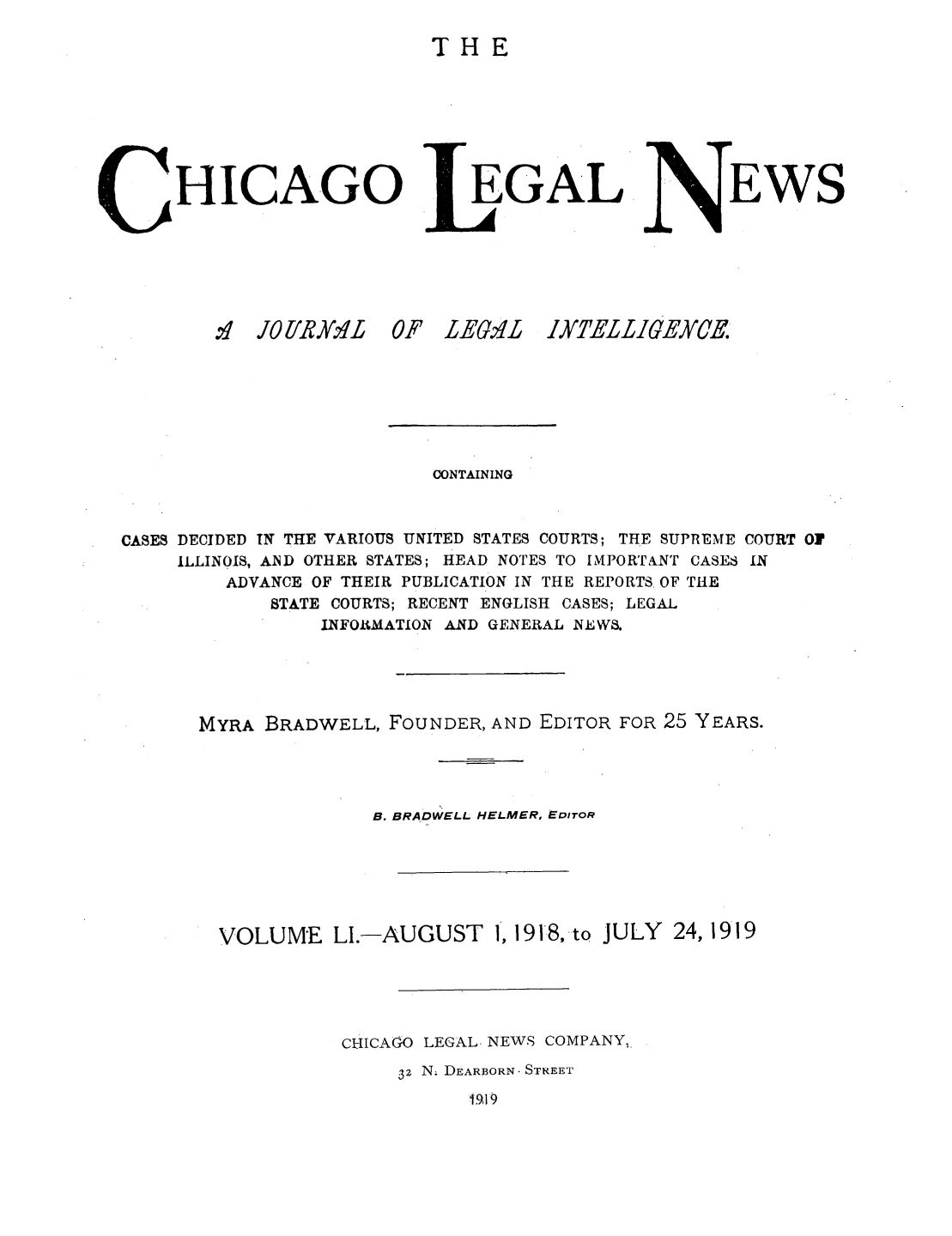 handle is hein.journals/chiclene51 and id is 1 raw text is: THEHICAGO.:  JO[/RA Y'L  0EGALF LEGALEWSCONTAININGCASES DECIDED TN THE VARIOUS UNITED STATES COURTS; THE SUPREME COURT OFILLINOIS, AIND OTHER STATES; HEAD NOTES TO IMPORTANT CASES INADVANCE OF THEIR PUBLICATION IN THE REPORTS OF THESTATE COURTS; RECENT ENGLISH CASES; LEGALINFOlRMATION AND GENERAL NEWS.MYRA BRADWELL, FOUNDER, AND EDITOR FOR 25 YEARS.B. BRADWELL HELMER, EDITORVOLUME LI.-AUGUST 1, 1918, to JULY 24, 1919CHICAGO LEGAL- NEWS COMPANY,-32 N. DEARBORN. STREET1,99IXTELLIGEY0E