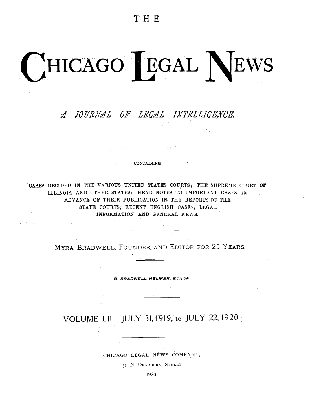 handle is hein.journals/chiclene52 and id is 1 raw text is: THEHICAGO:4 JOE/R Y.4 L 0EGALF LEG.4LEWS,CONTAININGCASES DECIDED IN THE VARTOUS UNITED STATES COURTS; THE SUPREMF, COURT OFILLINUIS, A1ND OTHER STATES; HEAD NOTES TO IMPORTANT CASES INADVANCE OF THEIR PUBLICATION IN- THE -REPORTS OF THESTATE COURTS; RECENT ENGLISH CASEs; LLGALINFORMATION AND GENERAL NEWS.MYRA BRADWELL, FOUNDER, AND EDITOR .FOR 25 YEARS.B. BRADWELL HELMER, EDITORVOLUME LII.-JULY 31, 1919, to JULY 22,1-920CHICAGO LEGAL NEWS COMPANY,32 N. DEARBORN STRErET1920IXTELLIGEXCE.
