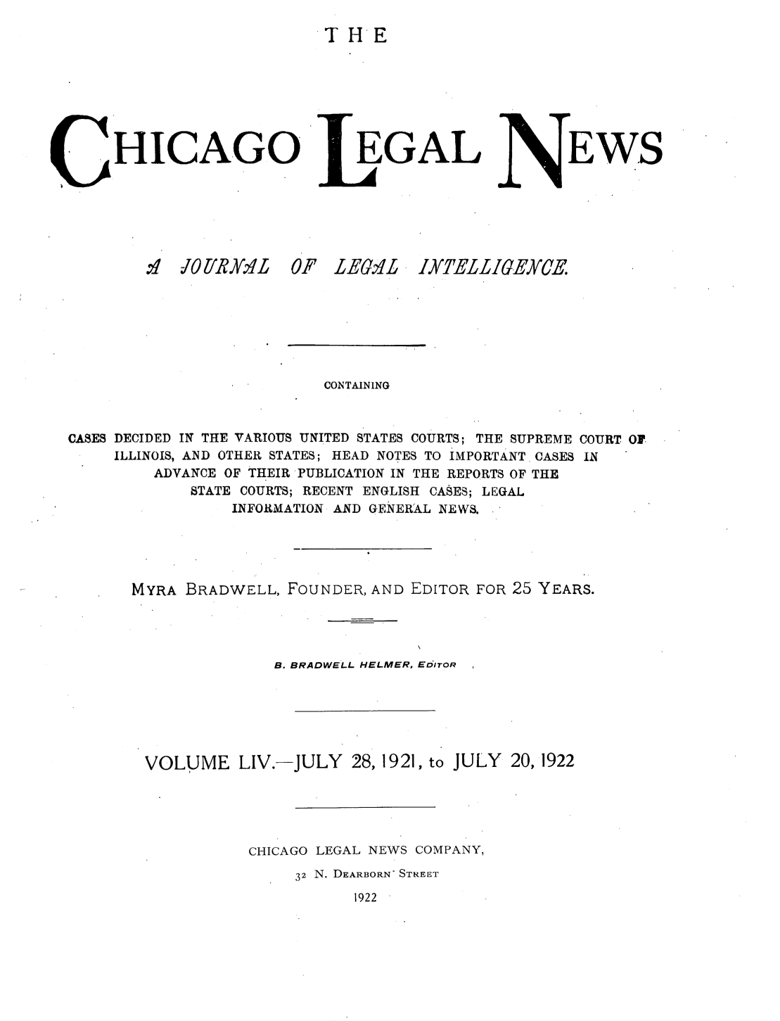handle is hein.journals/chiclene54 and id is 1 raw text is: THEHICA.GO.4'  iOP'/R.K2L  0EGALF LE6,4LEWSCONTAININGCASES DECIDED IN THE VARIOUS UNITED STATES COURTS; THE SUPREME COURT OFILLINOIS, AND OTHER STATES; HEAD NOTES TO IMPORTANT CASES INADVANCE OF THEIR PUBLICATION IN THE REPORTS OF THESTATE COURTS; RECENT ENGLISH CASES; LEGALINFORMATION AND GENERAL NEWS.MYRA BRADWELL, FOUNDER, AND EDITOR FOR 25 YEARS.B. BRADWELL HELMER, EDITORVOLUME LIV.-JULY 28, 1921, to JULY 20, 1922CHICAGO LEGAL NEWS COMPANY,32 N. DEARBORN- STREET1922IYTELLIGEYCE