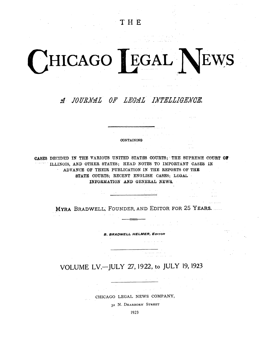 handle is hein.journals/chiclene55 and id is 1 raw text is: THEHICAGO,.~ JO Y 2Y. ,lt 0EGALF LEaA'LEWSCONTAININGCASES DECIDED IN THE VARIOUS UNITED STATES COURTS; THE SUPREME COURT 01ILLINOIS, AND OTHER STATES; HEAD NOTES TO IMPORTANT CASES INADVANCE OF THEIR PUBLICATION IN THE REPORTS OF THESTATE COURTS; RECENT ENGLISH CASES; LEGALINFORMATION AND GENERAL NEWS.MYRA BRADWELL, FOUNDER, AND EDITOR FOR 25 YEARS .......B. BRADWELI. HELMER, EDITORVOLUME LV.-JULY27, 1922, to JULY 19,1923CHICAGO LEGAL NEWS COMPANY,32 N. DEARBORN' STREET1923IXTELLIGE.