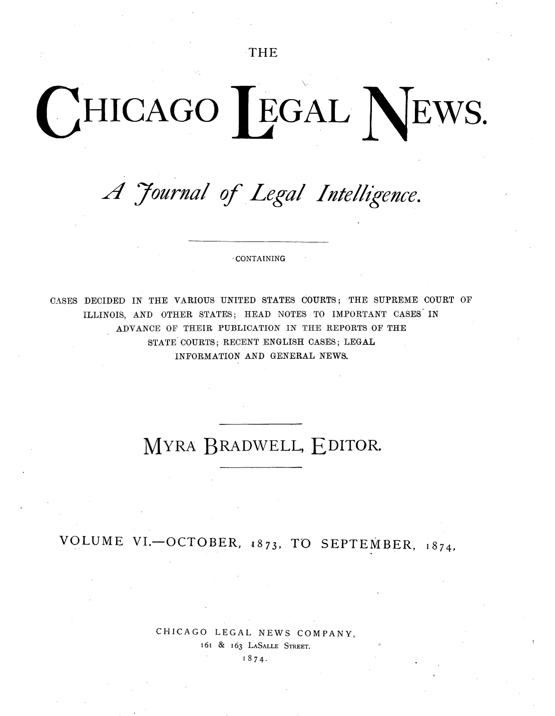 handle is hein.journals/chiclene6 and id is 1 raw text is: THEHICAGO JZ4 7ourna/ ofEGALlegalEWS.CONTAININGCASES DECIDED IN THE VARIOUS UNITED STATES COURTS; THE SUPREME COURT OFILLINOIS, AND OTHER STATES; HEAD NOTES TO IMPORTANT CASES INADVANCE OF THEIR PUBLICATION IN THE REPORTS OF THESTATE COURTS; RECENT ENGLISH CASES; LEGALINFORMATION AND GENERAL NEWS.MYRA BRADWELL, EDITOR.VOLUMEVI.-OCTOBER, .1873, TOSEPTEMBER, 1874,CHICAGO LEGAL NEWS COMPANY,16i & 163 LASALLE STREET.1874.Itlellknce.
