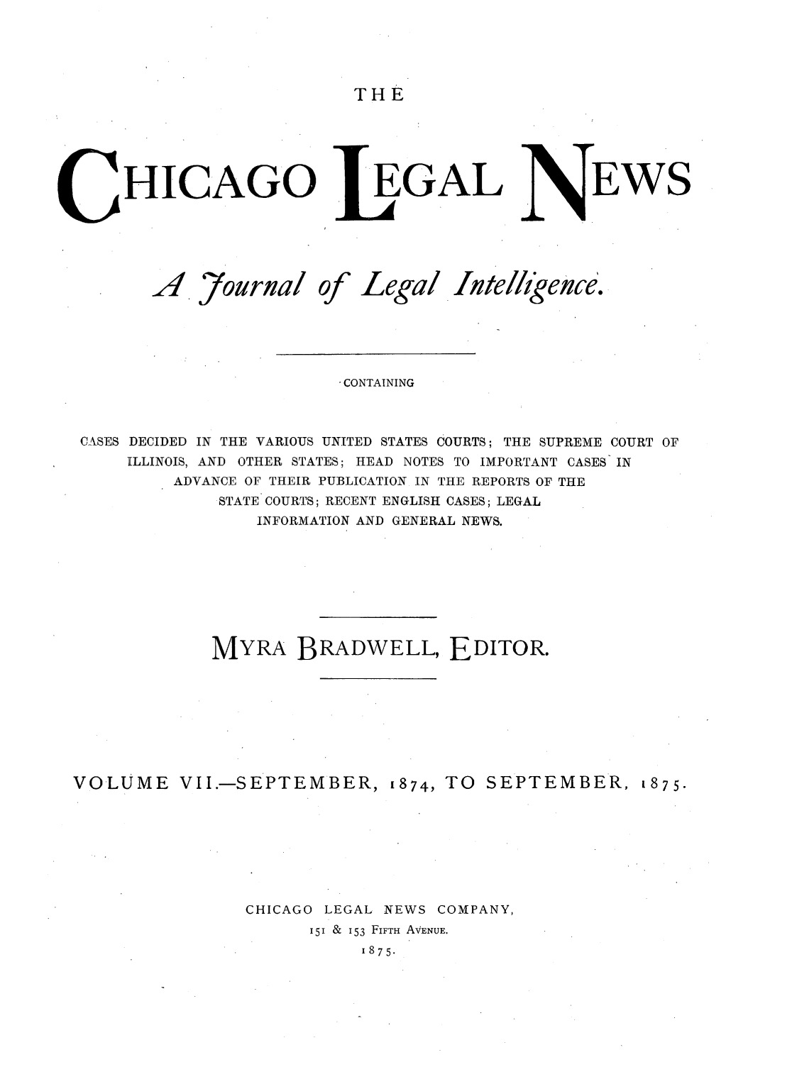 handle is hein.journals/chiclene7 and id is 1 raw text is: THEHICAGOA ,7ournalofLeGALLegal Ate,/igence.CONTAININGCASES DECIDED IN THE VARIOUS UNITED STATES COURTS; THE SUPREME COURT OFILLINOIS, AND OTHER STATES; HEAD NOTES TO IMPORTANT CASES INADVANCE OF THEIR PUBLICATION IN THE REPORTS OF THESTATE COURTS; RECENT ENGLISH CASES; LEGALINFORMATION AND GENERAL NEWS.MYRA BRADWELL, EDITOR.VOLUMEVII.-SEPTEMBER, 1874, TOSEPTEMBER, 1875.CHICAGOLEGAL NEWS COMPANY,151 & 153 FIFTH AVENUE.1875.EWS
