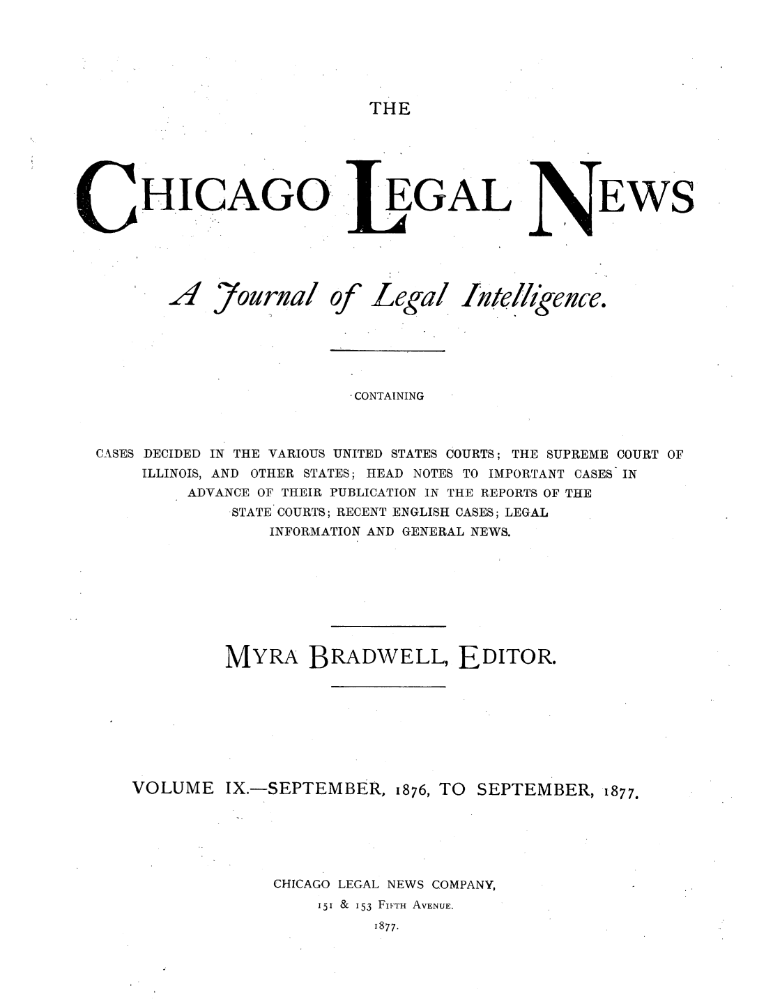 handle is hein.journals/chiclene9 and id is 1 raw text is: THEHICAGO EGALEWS7ourualofLegallt etlgence.CONTAININGCASES DECIDED IN THE VARIOUS UNITED STATES COURTS; THE SUPREME COURT OFILLINOIS, AND OTHER STATES; HEAD NOTES TO IMPORTANT CASES INADVANCE OF THEIR PUBLICATION IN THE REPORTS OF THESTATE COURTS; RECENT ENGLISH CASES; LEGALINFORMATION AND GENERAL NEWS.MYRA BRADWELL, EDITOR.VOLUME IX.-SEPTEMBER, 1876, TO SEPTEMBER, 1877.CHICAGO LEGAL NEWS COMPANY,151 &  153 FIFTH AVENUE.1877..A4