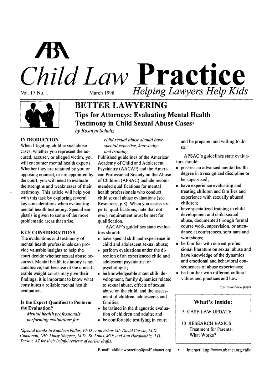 handle is hein.journals/chilawpt17 and id is 1 raw text is: Child Law

Vol. 17 No. 1

March 1998

Practice
Helping Lawyers Help Kids

BETTER LAWYERING
Tips for Attorneys: Evaluating Mental Health
Testimony in Child Sexual Abuse Cases*
by Rosalyn Schultz

INTRODUCTION
When litigating child sexual abuse
cases, whether you represent the ac-
cused, accuser, or alleged victim, you
will encounter mental health experts.
Whether they are retained by you or
opposing counsel, or are appointed by
the court, you will need to evaluate
the strengths and weaknesses of their
testimony. This article will help you
with this task by exploring several
key considerations when evaluating
mental health testimony. Special em-
phasis is given to some of the more
problematic areas that arise.
KEY CONSIDERATIONS
The evaluations and testimony of
mental health professionals can pro-
vide valuable insights to help the
court decide whether sexual abuse oc-
curred. Mental health testimony is not
conclusive, but because of the consid-
erable weight courts may give their
findings, it is important to know what
constitutes a reliable mental health
evaluation.
Is the Expert Qualified to Perform
the Evaluation?
Mental health professionals
performing evaluations for

child sexual abuse should have
special expertise, knowledge
and training.
Published guidelines of the American
Academy of Child and Adolescent
Psychiatry (AACAP) and the Ameri-
can Professional Society on the Abuse
of Children (APSAC) include recom-
mended qualifications for mental
health professionals who conduct
child sexual abuse evaluations (see
Resources, p.8). When you assess ex-
perts' qualifications, note that not
every requirement must be met for
qualification.
AACAP's guidelines state evalua-
tors should:
 have special skill and experience in
child and adolescent sexual abuse;
 perform evaluations under the di-
rection of an experienced child and
adolescent psychiatrist or
psychologist;
 be knowledgeable about child de-
velopment, family dynamics related
to sexual abuse, effects of sexual
abuse on the child, and the assess-
ment of children, adolescents and
families;
 be trained in the diagnostic evalua-
tion of children and adults; and
 be comfortable testifying in court

*Special thanks to Kathleen Faller, Ph.D., Ann Arbor MI; David Corwin, A'. D.,
Cincinnati, 01H; AIoisy Shopper, Al. D., St. Louis, A10; and Ann Haralambie, J. D.
Tucson, AZ for their helpful reviews of earlier drafts.

and be prepared and willing to do
so.I
APSAC's guidelines state evalua-
tors should:
 possess an advanced mental health
degree in a recognized discipline or
be supervised;
 have experience evaluating and
treating children and families and
experience with sexually abused
children;
 have specialized training in child
development and child sexual
abuse, documented through formal
course work, supervision, or atten-
dance at conferences, seminars and
workshops;
 be familiar with current profes-
sional literature on sexual abuse and
have knowledge of the dynamics
and emotional and behavioral con-
sequences of abuse experiences;
 be familiar with different cultural
values and practices and how
(Continued next page)
What's Inside:
3 CASE LAW UPDATE
10 RESEARCH BASICS
Treatment for Parents:
What Works?

E-mail: childlawpractice@staff.abanet.org  *   Internet: http://www.abanet.org.child

/M


