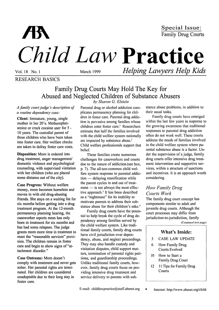 handle is hein.journals/chilawpt18 and id is 1 raw text is: Special Issue:
Family Drug Courts

Child Law Practice

Vol. 18 No. I

March 1999

Helping Lawyers Help Kids

RESEARCH BASICS
Family Drug Courts May Hold The Key for
Abused and Neglected Children of Substance Abusers

A family court judge  description of
a routine dependency case:
Client: Immature, young, single
mother in her 20's. Methamphet-
amine or crack cocaine user for 5 -
10 years. The custodial parent of
three children who have been taken
into foster care. Her welfare checks
are taken to defray foster care costs.
Disposition: Mom is ordered into
drug treatment, anger management/
domestic violence and psychological
counseling, with supervised visitation
with her children (who are placed
some distance out of the city).
Case Progress: Without welfare
money, mom becomes homeless and
moves in with old drug-abusing
friends. She stays on a waiting list for
six months before getting into a drug
treatment program. At the 12-month
permanency planning hearing, the
caseworker reports mom has only
been in treatment for six months and
has had some relapses. The judge
grants mom more time in treatment to
meet the reasonable services provi-
sion. The children remain in foster
care and begin to show signs of at-
tachment disorder.
Case Outcome: Mom doesn't
comply with treatment and never gets
sober. Her parental rights are termi-
nated. Her children are considered
unadoptable due to their long stay in
foster care.

hi' Sharon G. Elstein
Parental drug or alcohol addiction com-
plicates permanency planning for chil-
dren in foster care. Parental drug addic-
tion is pervasive among families whose
children enter foster care.' Researchers
estimate that half the tlmilies involved
with the child welfare system nationally
are impacted by substance abuse.2
Child welfare professionals support that
belief.
These families create numerous
challenges for caseworkers and courts
due to the nature of addiction (see box,
p. 7). The all-too-common child wel-
fare system response to parental addic-
tion - delaying reunification while
the parent cycles in and out of treat-
ment - is not always the most effec-
tive approach.' It has been described
as a nightmare for its inability to
motivate parents to address their sub-
stance abuse for their children's sake.4
Family drug courts have the poten-
tial to help break the cycle of drug de-
pendency among families served by
the child welfare system. Like tradi-
tional family courts, family drug courts
have civil jurisdiction over depen-
dency, abuse, and neglect proceedings.
They may also handle custody and
visitation disputes, child support mat-
ters, termination of parental rights peti-
tions, and guardianship proceedings.
Unlike traditional flamily courts, how-
ever, family drug courts focus on pro-
viding intensive drug treatment and
service delivery to parents with sub-

stance abuse problems, in addition to
their usual tasks.
Family drug courts have emerged
within the last few years in response to
the growing awareness that traditional
responses to parental drug addiction
often do not work well. These courts
address the needs of families involved
in the child welfare system where pa-
rental substance abuse is a factor. Un-
der the supervision of a judge, family
drug courts offer intensive drug treat-
ment intervention and supportive ser-
vices, within a structure of sanctions
and incentives. It is an approach worth
considering.
How Family Drug
Courts Work
The family drug court concept has
components similar to adult and
juvenile drug courts. Although the
court processes may differ from
jurisdiction-to-jurisdiction, family
(Continued next page)
What's Inside:
3   CASE LAW UPDATE
6   How Family Drug
Courts Evolved
10  Flow to Start a
Family Drug Court
12  II Tips for Family Drug
Courts

E-mail: childlawpractice@stalT.abanet.org

Internet: littp://www.abainet.org/chiild

/IN


