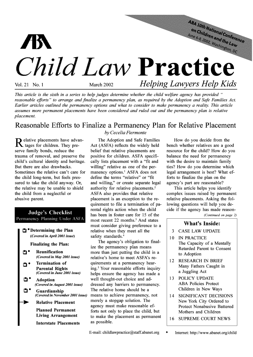handle is hein.journals/chilawpt21 and id is 1 raw text is: GhrildL La-%w Practice

Vol. 21 No. 1

March 2002

Helping Lawyers Help Kids

This article is the sixth in a series to help judges determine whether the child welfare agency has provided 
reasonable efforts to arrange and finalize a permanency plan, as required by the Adoption and Safe Families Act.
Earlier articles outlined the permanency options and what to consider to make permanency a reality. This article
assumes more permanent placements have been considered and ruled out and the permanency plan is relative
placement.
Reasonable Efforts to Finalize a Permanency Plan for Relative Placement
by Cecelia Fiermonte

R elative placements have advan-
tages for children. They pre-
serve family bonds, reduce the
trauma of removal, and preserve the
child's cultural identity and heritage.
But there are also drawbacks.
Sometimes the relative can't care for
the child long-term, but feels pres-
sured to take the child anyway. Or,
the relative may be unable to shield
the child from a neglectful or
abusive parent.
Pemiiie        PlningUie ASFA
' Determining the Plan
(Covered in April 2001 issue)
Finalizing the Plan:
0   Reunification
(Covered in May 2001 issue)
*   Termination of
Parental Rights
(Covered in June 2001 issue)
Adoption
(Covered in August 2001 issue)
*   Guardianship
(Covered in November 2001 issue)
Relative Placement
Planned Permanent
Living Arrangement
Interstate Placements

The Adoption and Safe Families
Act (ASFA) reflects the widely held
belief that relative placements are
positive for children. ASFA specifi-
cally lists placement with a fit and
willing relative as one of the per-
manency options.1 ASFA does not
define the terms relative or fit
and willing, or create separate legal
authority for relative placements.2
ASFA also provides that relative
placement is an exception to the re-
quirement to file a termination of pa-
rental rights action when the child
has been in foster care for 15 of the
most recent 22 months.3 And states
must consider giving preference to a
relative when they meet all the
safety standards.'
The agency's obligation to final-
ize the permanency plan means
more than just putting the child in a
relative's home to meet ASFA's re-
quirements at a permanency hear-
ing. Your reasonable efforts inquiry
helps ensure the agency has made a
well thought-out choice and ad-
dressed any barriers to permanency.
The relative home should be a
means to achieve permanency, not
merely a stopgap solution. The
agency must make reasonable ef-
forts not only to place the child, but
to make the placement as permanent
as possible.
E-mail: childlawpractice@staff.abanet.org

How do you decide from the
bench whether relatives are a good
resource for the child? How do you
balance the need for permanency
with the desire to maintain family
ties? How do you determine which
legal arrangement is best? What ef-
forts to finalize the plan on the
agency's part are reasonable?
This article helps you identify
complex issues raised by permanent
relative placements. Asking the fol-
lowing questions will help you de-
cide if the agency has made reason-
(Continued on page 2)
What's Inside:
3  CASE LAW UPDATE
10 IN PRACTICE
The Capacity of a Mentally
Retarded Parent to Consent
to Adoption
12  RESEARCH IN BRIEF
Many Fathers Caught in
a Juggling Act
13 POLICY UPDATE
ABA Policies Protect
Children in New Ways
14  SIGNIFICANT DECISIONS
New York City Ordered to
Protect Nonabusive Battered
Mothers and Children
16 SUPREME COURT NEWS
*   Internet: http://www.abanet.org/child


