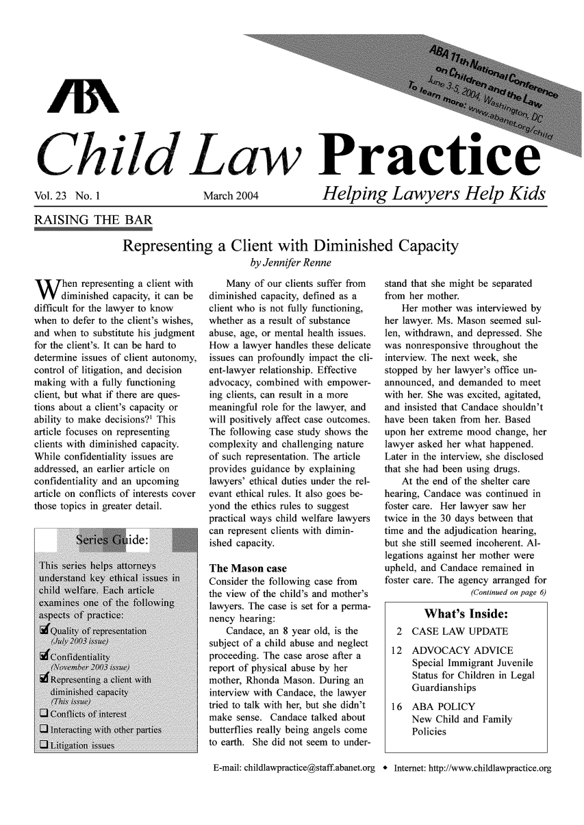 handle is hein.journals/chilawpt23 and id is 1 raw text is: t? e j,  .to nf
3 W5et,
child- Law   Practice

Vol. 23 No. 1

March 2004

Helping Lawyers Help Kids

RAISING THE BAR
Representing a Client with Diminished Capacity
by Jennifer Renne

W hen representing a client with
diminished capacity, it can be
difficult for the lawyer to know
when to defer to the client's wishes,
and when to substitute his judgment
for the client's. It can be hard to
determine issues of client autonomy,
control of litigation, and decision
making with a fully functioning
client, but what if there are ques-
tions about a client's capacity or
ability to make decisions?1 This
article focuses on representing
clients with diminished capacity.
While confidentiality issues are
addressed, an earlier article on
confidentiality and an upcoming
article on conflicts of interests cover
those topics in greater detail.

Many of our clients suffer from
diminished capacity, defined as a
client who is not fully functioning,
whether as a result of substance
abuse, age, or mental health issues.
How a lawyer handles these delicate
issues can profoundly impact the cli-
ent-lawyer relationship. Effective
advocacy, combined with empower-
ing clients, can result in a more
meaningful role for the lawyer, and
will positively affect case outcomes.
The following case study shows the
complexity and challenging nature
of such representation. The article
provides guidance by explaining
lawyers' ethical duties under the rel-
evant ethical rules. It also goes be-
yond the ethics rules to suggest
practical ways child welfare lawyers
can represent clients with dimin-
ished capacity.
The Mason case
Consider the following case from
the view of the child's and mother's
lawyers. The case is set for a perma-
nency hearing:
Candace, an 8 year old, is the
subject of a child abuse and neglect
proceeding. The case arose after a
report of physical abuse by her
mother, Rhonda Mason. During an
interview with Candace, the lawyer
tried to talk with her, but she didn't
make sense. Candace talked about
butterflies really being angels come
to earth. She did not seem to under-

stand that she might be separated
from her mother.
Her mother was interviewed by
her lawyer. Ms. Mason seemed sul-
len, withdrawn, and depressed. She
was nonresponsive throughout the
interview. The next week, she
stopped by her lawyer's office un-
announced, and demanded to meet
with her. She was excited, agitated,
and insisted that Candace shouldn't
have been taken from her. Based
upon her extreme mood change, her
lawyer asked her what happened.
Later in the interview, she disclosed
that she had been using drugs.
At the end of the shelter care
hearing, Candace was continued in
foster care. Her lawyer saw her
twice in the 30 days between that
time and the adjudication hearing,
but she still seemed incoherent. Al-
legations against her mother were
upheld, and Candace remained in
foster care. The agency arranged for
(Continued on page 6)
What's Inside:
2  CASE LAW UPDATE
12 ADVOCACY ADVICE
Special Immigrant Juvenile
Status for Children in Legal
Guardianships
16 ABA POLICY
New Child and Family
Policies

E-mail: childlawpractice@staff.abanet.org * Internet: http://www.childlawpractice.org


