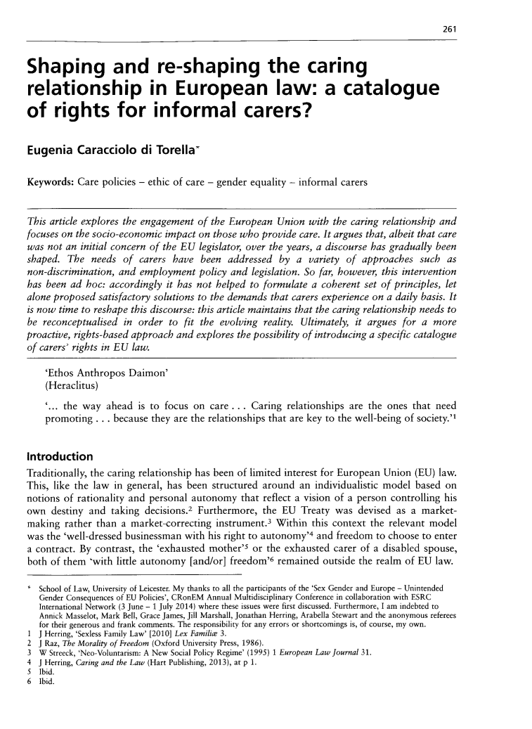 handle is hein.journals/chilflq28 and id is 267 raw text is: 
                                                                                         261


Shaping and re-shaping the caring

relationship in European law: a catalogue

of rights for informal carers?


Eugenia Caracciolo di Torella

Keywords:  Care policies - ethic of care - gender equality - informal carers


This article explores the engagement of the European  Union with the caring relationship and
focuses on the socio-economic impact on those who provide care. It argues that, albeit that care
was not an  initial concern of the EU legislator, over the years, a discourse has gradually been
shaped.  The  needs  of carers have  been  addressed  by  a variety of  approaches  such  as
non-discrimination, and employment   policy and legislation. So far, however, this intervention
has been ad  hoc: accordingly it has not helped to formulate a coherent set of principles, let
alone proposed satisfactory solutions to the demands that carers experience on a daily basis. It
is now time to reshape this discourse: this article maintains that the caring relationship needs to
be reconceptualised  in order to  fit the evolving reality. Ultimately, it argues for a more
proactive, rights-based approach and explores the possibility of introducing a specific catalogue
of carers' rights in EU law.

    'Ethos Anthropos  Daimon'
    (Heraclitus)

    '... the way ahead  is to focus on care ... Caring  relationships are the ones that need
    promoting  . . . because they are the relationships that are key to the well-being of society.


Introduction
Traditionally, the caring relationship has been of limited interest for European Union (EU) law.
This, like the law in general, has been structured around an  individualistic model based on
notions of rationality and personal autonomy  that reflect a vision of a person controlling his
own  destiny and  taking decisions.2 Furthermore, the  EU  Treaty was  devised as a market-
making  rather than a market-correcting instrument .3 Within this context the relevant model
was the 'well-dressed businessman with his right to autonomy'4 and freedom to choose to enter
a contract. By contrast, the 'exhausted mother'5 or the exhausted carer of a disabled spouse,
both of them  'with little autonomy [and/or] freedom'6 remained outside the realm of EU law.

   School of Law, University of Leicester. My thanks to all the participants of the 'Sex Gender and Europe - Unintended
   Gender Consequences of EU Policies', CRonEM Annual Multidisciplinary Conference in collaboration with ESRC
   International Network (3 June - 1 July 2014) where these issues were first discussed. Furthermore, I am indebted to
   Annick Masselot, Mark Bell, Grace James, Jill Marshall, Jonathan Herring, Arabella Stewart and the anonymous referees
   for their generous and frank comments. The responsibility for any errors or shortcomings is, of course, my own.
1  J Herring, 'Sexless Family Law' [2010] Lex Familice 3.
2  J Raz, The Morality of Freedom (Oxford University Press, 1986).
3  W Streeck, 'Neo-Voluntarism: A New Social Policy Regime' (1995) 1 European Law Journal 31.
4  J Herring, Caring and the Law (Hart Publishing, 2013), at p 1.
5  Ibid.
6  Ibid.


