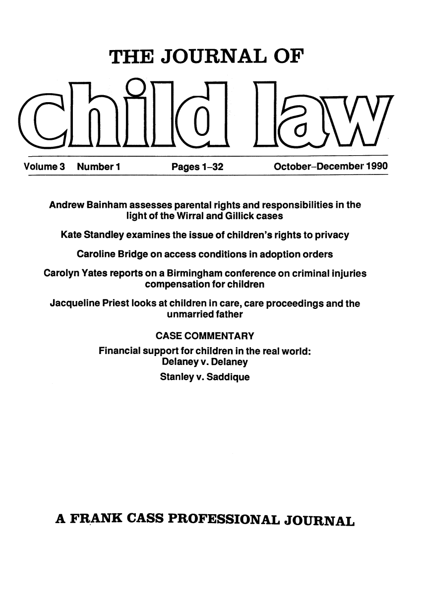 handle is hein.journals/chilflq3 and id is 1 raw text is: THE JOURNAL OF

C~A

Volume 3 Number 1

Pages 1-32

October-December 1990

Andrew Bainham assesses parental rights and responsibilities in the
light of the Wirral and Gillick cases
Kate Standley examines the issue of children's rights to privacy
Caroline Bridge on access conditions in adoption orders
Carolyn Yates reports on a Birmingham conference on criminal injuries
compensation for children
Jacqueline Priest looks at children in care, care proceedings and the
unmarried father
CASE COMMENTARY
Financial support for children in the real world:
Delaney v. Delaney
Stanley v. Saddique
A FRANK CASS PROFESSIONAL JOURNAL


