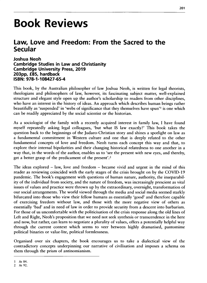 handle is hein.journals/chilflq32 and id is 201 raw text is: 
201


Book Reviews



Law, Love and Freedom: From the Sacred to the
Secular

Joshua  Neoh
Cambridge Studies in Law and Christianity
Cambridge University Press, 2019
203pp,  £85,  hardback
ISBN: 978-1-108427-65-4

This book, by the Australian philosopher of law Joshua Neoh, is written for legal theorists,
theologians and philosophers of law, however, its fascinating subject matter, well-explained
structure and elegant style open up the author's scholarship to readers from other disciplines,
who  have an interest in the history of ideas. An approach which describes human beings rather
beautifully as 'suspended' in 'webs of significance that they themselves have spun'1 is one which
can be readily appreciated by the social scientist or the historian.

As a sociologist of the family with a recently acquired interest in family law, I have found
myself repeatedly asking legal colleagues, 'but what IS law exactly?' This book takes the
question back to the beginnings of the Judaeo-Christian story and shines a spotlight on law as
a fundamental  commitment  in Western culture and one that is deeply related to the other
fundamental  concepts of love and freedom. Neoh turns each concept this way and that, to
explore their internal bipolarities and their changing historical relatedness to one another in a
way  that, in the words of the author, enables us to 'see the present with new eyes, and thereby,
get a better grasp of the predicament of the present'.2

The  ideas explored - law, love and freedom - became vivid and urgent in the mind of this
reader as reviewing coincided with the early stages of the crisis brought on by the COVID-19
pandemic. The book's engagement  with questions of human nature, authority, the inseparabil-
ity of the individual from society, and the nature of freedom, was increasingly prescient as vital
issues of values and practice were thrown up by the extraordinary, overnight, transformation of
our social arrangements. The world viewed through the media and social media seemed starkly
bifurcated into those who view their fellow humans as essentially 'good' and therefore capable
of exercising freedom without  law, and those with the more  negative view of  others as
essentially 'bad' and in need of law in order to provide security from a descent into barbarism.
For those of us uncomfortable with the politicisation of the crisis response along the old lines of
Left and Right, Neoh's proposition that we need not seek synthesis or transcendence in the here
and now, but rather, can learn to negotiate a plurality of values, offers a potentially helpful way
through  the current context which seems  to veer between highly dramatised, pantomime
political binaries or value-lite, political formlessness.

Organised  over six chapters, the book  encourages us to  take a dialectical view of the
contradictory concepts underpinning our narrative of civilisation and imposes a schema on
them through the prism of antinomianism.


1 At 84.
2  At 92.


