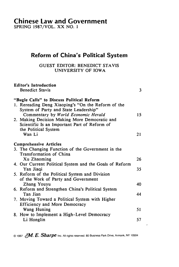 handle is hein.journals/chinelgo20 and id is 1 raw text is: 


Chinese Law and Government
SPRING   1987/VOL. XX  NO. 1





        Reform   of China's   Political  System

           GUEST   EDITOR:  BENEDICT   STAVIS
                  UNIVERSITY   OF  IOWA


Editor's Introduction
   Benedict Stavis                                     3

Bugle Calls to Discuss Political Reform
1. Rereading Deng Xiaoping's On the Reform of the
   System of Party and State Leadership
   Commentary   by World Economic Herald              15
2. Making Decision Making More Democratic and
   Scientific Is an Important Part of Reform of
   the Political System
   Wan   Li                                           21

Comprehensive Articles
3. The Changing Function of the Government in the
   Transformation of China
   Xu   Zhaoming                                      26
4. Our Current Political System and the Goals of Reform
    Yan Jiaqi                                         35
5. Reform of the Political System and Division
   of the Work of Party and Government
   Zhang  Youyu                                       40
6. Reform and Strengthen China's Political System
    Tan Jian                                          44
7. Moving Toward  a Political System with Higher
   Efficiency and More Democracy
   Wang   Huning                                      51
8. How to Implement a High-Level Democracy
    Li Honglin                                        57


@ 1987 c5f. E. Sharpe Inc. All rights reserved. 80 Business Park Drive, Armonk, NY 10504


