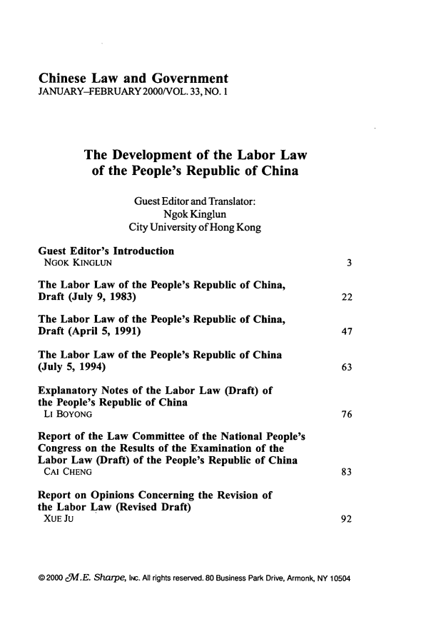 handle is hein.journals/chinelgo33 and id is 1 raw text is: 





Chinese   Law  and  Government
JANUARY-FEBRUARY   2000/VOL. 33, NO. 1




        The  Development of the Labor Law
          of the People's  Republic  of China

                 Guest Editor and Translator:
                       Ngok Kinglun
                City University of Hong Kong

Guest Editor's Introduction
NGOK  KINGLUN                                          3

The Labor Law  of the People's Republic of China,
Draft (July 9, 1983)                                  22

The Labor Law  of the People's Republic of China,
Draft (April 5, 1991)                                 47

The Labor Law of the People's Republic of China
(July 5, 1994)                                        63

Explanatory Notes of the Labor Law (Draft) of
the People's Republic of China
LIBOYONG                                              76

Report of the Law Committee of the National People's
Congress on the Results of the Examination of the
Labor Law  (Draft) of the People's Republic of China
CAI  CHENG                                            83

Report on Opinions Concerning the Revision of
the Labor Law (Revised Draft)
XUEJU                                                 92


@ 2000 c5.E. Sharpe, INc. All rights reserved. 80 Business Park Drive, Armonk, NY 10504


