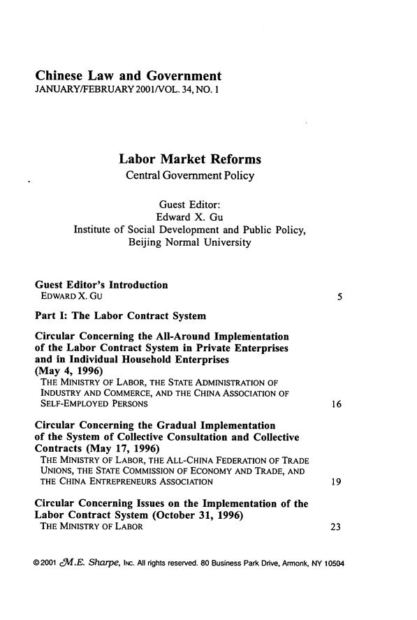 handle is hein.journals/chinelgo34 and id is 1 raw text is: 





Chinese   Law   and  Government
JANUARY/FEBRUARY   2001/VOL. 34, NO. 1





                Labor   Market   Reforms
                  Central Government Policy

                        Guest Editor:
                        Edward X. Gu
        Institute of Social Development and Public Policy,
                  Beijing Normal University



Guest Editor's Introduction
EDWARD  X. Gu                                            5

Part I: The Labor Contract System

Circular Concerning the All-Around Implementation
of the Labor Contract System in Private Enterprises
and in Individual Household Enterprises
(May  4, 1996)
THE  MINISTRY OF LABOR, THE STATE ADMINISTRATION OF
INDUSTRY  AND COMMERCE, AND THE CHINA ASSOCIATION OF
SELF-EMPLOYED  PERSONS                                   16

Circular Concerning the Gradual Implementation
of the System of Collective Consultation and Collective
Contracts (May  17, 1996)
THE  MINISTRY OF LABOR, THE ALL-CHINA FEDERATION OF TRADE
UNIONS, THE STATE COMMISSION OF ECONOMY AND TRADE, AND
THE  CHINA ENTREPRENEURS ASSOCIATION                    19

Circular Concerning Issues on the Implementation of the
Labor  Contract System (October 31, 1996)
THE  MINISTRY OF LABOR                                  23


@2001 c5W.E. Sharpe, INc. All rights reserved. 80 Business Park Drive, Armonk, NY 10504



