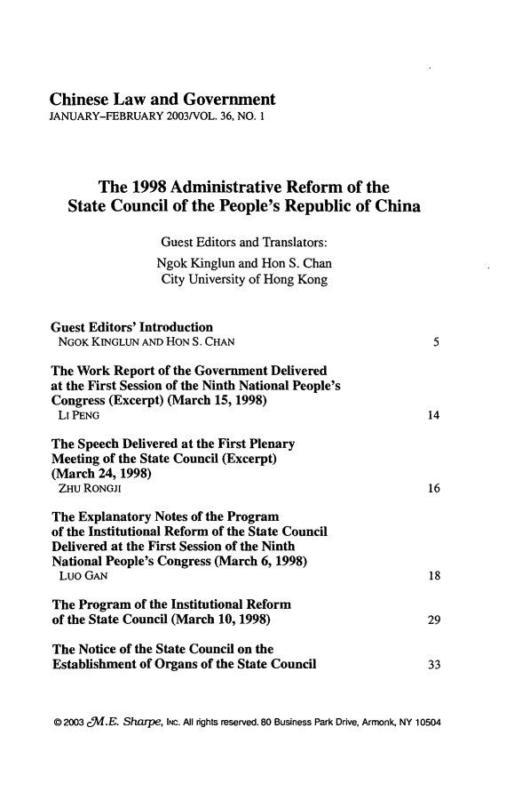 handle is hein.journals/chinelgo36 and id is 1 raw text is: 





Chinese   Law  and  Government
JANUARY-FEBRUARY  2003/VOL. 36, NO. 1




       The   1998 Administrative Reform of the
   State Council   of the People's Republic   of China

                 Guest Editors and Translators:
                 Ngok Kinglun and Hon S. Chan
                 City University of Hong Kong


Guest Editors' Introduction
NGOK  KINGLUN AND HON S. CHAN                             5

The Work  Report of the Government Delivered
at the First Session of the Ninth National People's
Congress (Excerpt) (March 15, 1998)
Li PENG                                                  14

The Speech Delivered at the First Plenary
Meeting of the State Council (Excerpt)
(March 24, 1998)
ZHU  RONGJI                                              16

The Explanatory Notes of the Program
of the Institutional Reform of the State Council
Delivered at the First Session of the Ninth
National People's Congress (March 6, 1998)
  Luo GAN                                                18

The Program  of the Institutional Reform
of the State Council (March 10, 1998)                    29

The Notice of the State Council on the
Establishment of Organs of the State Council             33


@ 2003 c5f.E. Sharpe, INc. AI rights reserved. 80 Business Park Drive, Armonk, NY 10504


