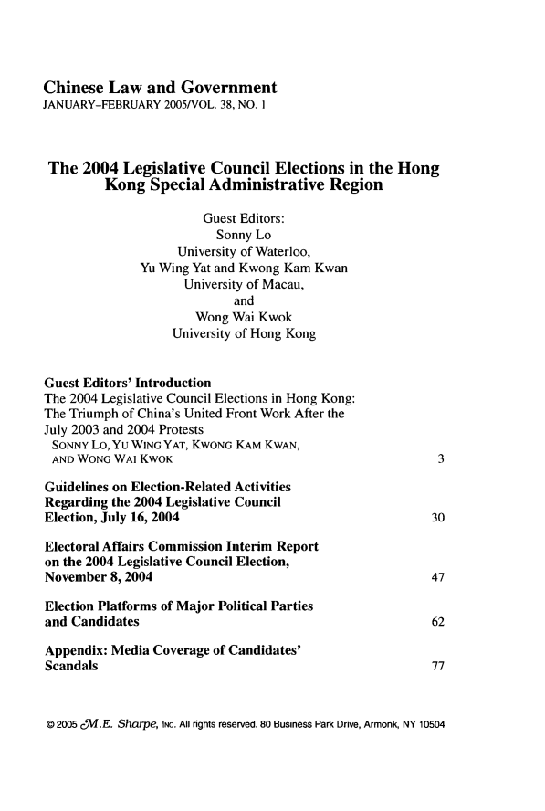 handle is hein.journals/chinelgo38 and id is 1 raw text is: 




Chinese   Law  and  Government
JANUARY-FEBRUARY  2005/VOL. 38, NO. I



The   2004  Legislative  Council  Elections  in the Hong
         Kong   Special Administrative Region

                       Guest Editors:
                         Sonny Lo
                    University of Waterloo,
              Yu Wing Yat and Kwong Kam Kwan
                     University of Macau,
                            and
                      Wong  Wai Kwok
                   University of Hong Kong


Guest Editors' Introduction
The 2004 Legislative Council Elections in Hong Kong:
The Triumph of China's United Front Work After the
July 2003 and 2004 Protests
SONNY  Lo, Yu WING YAT, KWONG KAM KWAN,
AND  WONG WAI KWOK                                        3

Guidelines on Election-Related Activities
Regarding the 2004 Legislative Council
Election, July 16, 2004                                  30

Electoral Affairs Commission Interim Report
on the 2004 Legislative Council Election,
November  8, 2004                                        47

Election Platforms of Major Political Parties
and Candidates                                           62

Appendix: Media Coverage of Candidates'
Scandals                                                 77


@ 2005 cM.E. Sharpe, INC. All rights reserved. 80 Business Park Drive, Armonk, NY 10504


