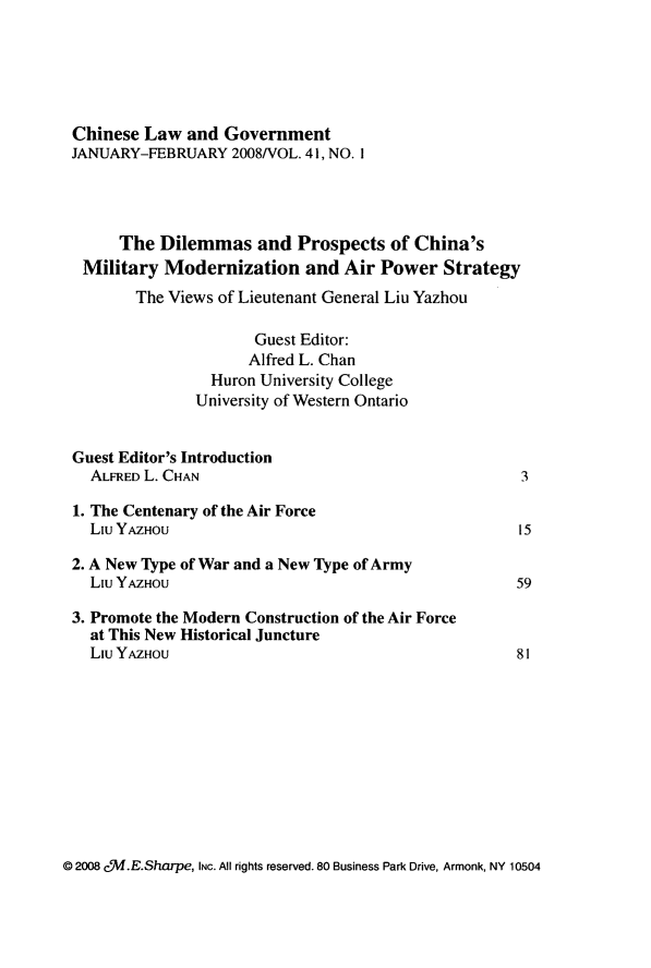 handle is hein.journals/chinelgo41 and id is 1 raw text is: 






Chinese  Law  and Government
JANUARY-FEBRUARY   2008/VOL. 41, NO. I




      The Dilemmas and Prospects of China's
 Military  Modernization   and  Air Power   Strategy
       The Views of Lieutenant General Liu Yazhou

                     Guest Editor:
                     Alfred L. Chan
                Huron University College
                University of Western Ontario


Guest Editor's Introduction
  ALFRED L. CHAN                                     3

1. The Centenary of the Air Force
  Liu YAZHOU                                        15

2. A New Type of War and a New Type of Army
  Liu YAZHOU                                        59

3. Promote the Modern Construction of the Air Force
  at This New Historical Juncture
  Liu YAZHOU                                        81


@ 2008 cf.E.Sharpe, INC. All rights reserved. 80 Business Park Drive, Armonk, NY 10504


