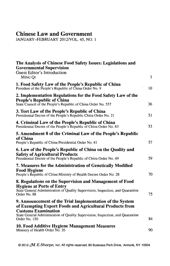 handle is hein.journals/chinelgo45 and id is 1 raw text is: 





Chinese   Law and Government
JANUARY-FEBRUARY 2012/VOL. 45, NO. 1




The Analysis of Chinese Food Safety Issues: Legislations and
Governmental   Supervision
Guest Editor's Introduction
  MING  Ql                                                        3
1. Food Safety Law of the People's Republic of China
President of the People's Republic of China Order No. 9          10
2. Implementation Regulations  for the Food Safety Law of the
People's Republic of China
State Council of the People's Republic of China Order No. 557    36
3. Tort Law of the People's Republic of China
Presidential Decree of the People's Republic China Order No. 21  51
4. Criminal Law  of the People's Republic of China
Presidential Decree of the People's Republic of China Order No. 83 53
5. Amendment   8 of the Criminal Law of the People's Republic
of China
People's Republic of China Presidential Order No. 41             57
6. Law of the People's Republic of China on the Quality and
Safety of Agricultural Products
Presidential Decree of the People's Republic of China Order No. 49 59
7. Measures for the Administration of Genetically Modified
Food  Hygiene
People's Republic of China Ministry of Health Decree Order No. 28 70
8. Regulations on the Supervision and Management   of Food
Hygiene  at Ports of Entry
State General Administration of Quality Supervision, Inspection, and Quarantine
Order No. 88                                                     75
9. Announcement   of the Trial Implementation of the System
of Exempting  Export Foods  and Agricultural Products from
Customs  Examination
State General Administration of Quality Supervision, Inspection, and Quarantine
Order No. 150                                                    84
10. Food Additive Hygiene Management Measures
Ministry of Health Order No. 26                                  90


@  2012 cW.E.Sharpe, INC. All rights reserved. 80 Business Park Drive, Armonk, NY 10504


