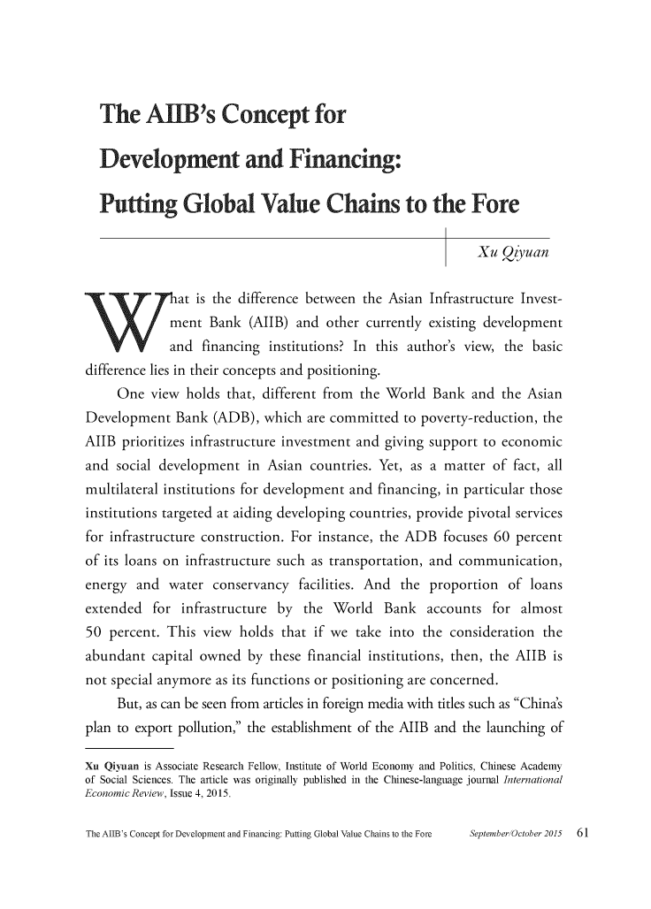 handle is hein.journals/chintersd54 and id is 61 raw text is: 





  The AUIB's Concept for


  Development and Financing:


  Putting Global Value Chains to the Fore


                                                             Xu Qzyuan


              at is the difference between the Asian Infrastructure Invest-
              ment Bank  (AIIB)  and other currently existing development
              and financing institutions? In this author's view, the basic
difference lies in their concepts and positioning.
     One  view  holds that, different from the World  Bank  and the Asian
Development   Bank  (ADB),  which are committed  to poverty-reduction, the
AIIB  prioritizes infrastructure investment and giving support to economic
and  social development  in Asian  countries. Yet, as a matter of fact, all
multilateral institutions for development and financing, in particular those
institutions targeted at aiding developing countries, provide pivotal services
for infrastructure construction. For instance, the ADB focuses 60 percent
of its loans on infrastructure such as transportation, and communication,
energy  and  water  conservancy  facilities. And the proportion  of  loans
extended   for infrastructure by  the World   Bank   accounts  for almost
50  percent. This view  holds that if we  take into the consideration  the
abundant  capital owned  by  these financial institutions, then, the AIIB is
not special anymore as its functions or positioning are concerned.
     But, as can be seen from articles in foreign media with titles such as China's
plan to export pollution, the establishment of the AIIB and the launching of

Xu Qiyuan is Associate Research Fellow, Institute of World Economy and Politics, Chinese Academy
of Social Sciences. The article was originally published in the Chinese-language journal International
Economic Review, Issue 4, 2015.


The AIIB's Concept for Development and Financing: Putting Global Value Chains to the Fore


SeptemherlOctoher 2015   61


