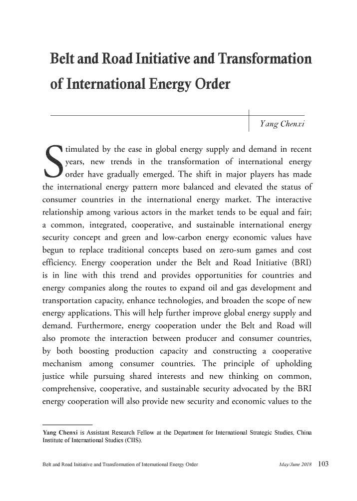 handle is hein.journals/chintersd70 and id is 103 raw text is: 





  Belt and Road Initiative and Transformation


  of   International Energy Order



                                                           Yang Chenxi


  S   timulated by the ease in global energy supply and demand  in recent
      years, new   trends in the  transformation  of international energy
      order have  gradually emerged. The  shift in major players has made
the international energy pattern more balanced  and elevated the status of
consumer   countries in the international energy market.  The  interactive
relationship among various actors in the market tends to be equal and fair;
a common, integrated,   cooperative, and  sustainable international energy
security concept and  green and low-carbon  energy  economic  values have
begun  to replace traditional concepts based on zero-sum  games  and cost
efficiency. Energy cooperation under  the Belt and  Road  Initiative (BRI)
is in line with this trend and  provides opportunities for countries and
energy companies  along the routes to expand oil and gas development and
transportation capacity, enhance technologies, and broaden the scope of new
energy applications. This will help further improve global energy supply and
demand.   Furthermore, energy  cooperation under  the Belt and Road  will
also promote  the interaction between  producer and  consumer   countries,
by  both  boosting  production  capacity and  constructing  a cooperative
mechanism among consumer countries. The principle of upholding
justice while pursuing  shared interests and new  thinking  on  common,
comprehensive,  cooperative, and sustainable security advocated by the BRI
energy cooperation will also provide new security and economic values to the


Yang Chenxi is Assistant Research Fellow at the Department for International Strategic Studies, China
Institute of International Studies (CIIS).


Belt and Road Initiative and Transfonnation of International Energy Order


MaylJune 2018  103


