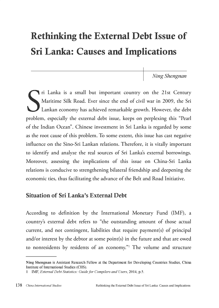 handle is hein.journals/chintersd74 and id is 138 raw text is: 




  Rethinking the External Debt Issue of

  Sri Lanka: Causes and Implications



                                                       Ning Shengnan

 S ri Lanka is a small but important country on the 21st Century
       Maritime Silk Road. Ever since the end of civil war in 2009, the Sri
       Lankan economy has achieved remarkable growth. However, the debt
problem, especially the external debt issue, keeps on perplexing this Pearl
of the Indian Ocean. Chinese investment in Sri Lanka is regarded by some
as the root cause of this problem. To some extent, this issue has cast negative
influence on the Sino-Sri Lankan relations. Therefore, it is vitally important
to identify and analyze the real sources of Sri Lanka's external borrowings.
Moreover, assessing the implications of this issue on China-Sri Lanka
relations is conducive to strengthening bilateral friendship and deepening the
economic ties, thus facilitating the advance of the Belt and Road Initiative.


Situation of Sri Lanka's External Debt


According to definition by the International Monetary Fund (IMF), a
country's external debt refers to the outstanding amount of those actual
current, and not contingent, liabilities that require payment(s) of principal
and/or interest by the debtor at some point(s) in the future and that are owed
to nonresidents by residents of an economy.' The volume and structure

Ning Shengnan is Assistant Research Fellow at the Department for Developing Countries Studies, China
Institute of International Studies (CIIS).
1 IMF, External Debt Statistics: Guide for Compilers and Users, 2014, p.5.


Retinking the External Debt Issue of Sri Lanka: Causes and Implications


13 8 China International Studies


