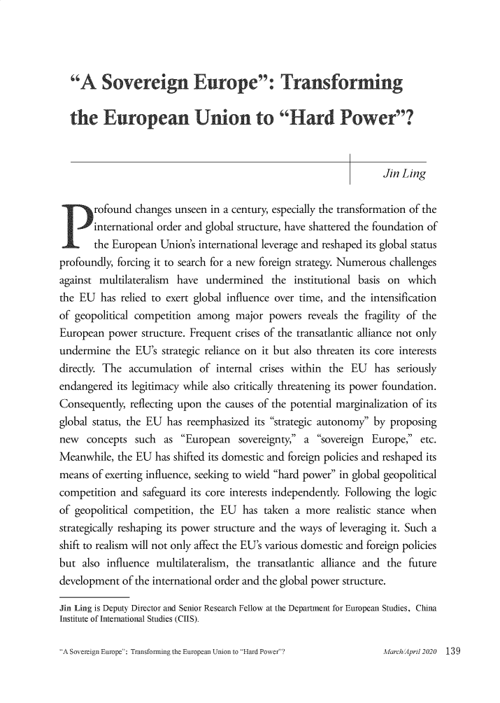 handle is hein.journals/chintersd81 and id is 139 raw text is: 




  A Sovereign Europe: Transforming

  the European Union to Hard Power?



                                                                   Jin Ling

P rofound changes unseen in a century, especially the transformation of the
       international order and global structure, have shattered the foundation of
       the European Union's international leverage and reshaped its global status
profoundly, forcing it to search for a new foreign strategy. Numerous challenges
against multilateralism have undermined the institutional basis on which
the EU has relied to exert global influence over time, and the intensification
of geopolitical competition among major powers reveals the fragility of the
European power structure. Frequent crises of the transatlantic alliance not only
undermine the EU's strategic reliance on it but also threaten its core interests
directly. The accumulation of internal crises within the EU has seriously
endangered its legitimacy while also critically threatening its power foundation.
Consequently, reflecting upon the causes of the potential marginalization of its
global status, the EU has reemphasized its strategic autonomy by proposing
new concepts such as European sovereignty, a sovereign Europe, etc.
Meanwhile, the EU has shifted its domestic and foreign policies and reshaped its
means of exerting influence, seeking to wield hard power in global geopolitical
competition and safeguard its core interests independently. Following the logic
of geopolitical competition, the EU has taken a more realistic stance when
strategically reshaping its power structure and the ways of leveraging it. Such a
shift to realism will not only affect the EU's various domestic and foreign policies
but also influence multilateralism, the transatlantic alliance and the future
development of the international order and the global power structure.

Jin Ling is Deputy Director and Senior Research Fellow at the Department for European Studies, China
Institute of International Studies (CIIS).


'A Sovereign Europe: Transforming the European Union to Hard Power?


MarchlApri1 2020  1 39


