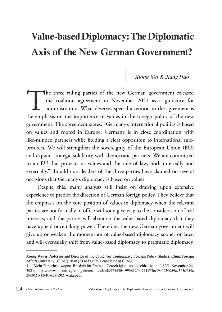 handle is hein.journals/chintersd92 and id is 116 raw text is: Value-based Diplomacy: The Diplomatic
Axis of the New German Government?
Xiong Wei & Jiang Hao
he three ruling parties of the new   German government released
the coalition agreement in November 2021 as a guidance for
administration. What deserves special attention in the agreement is
the emphasis on the importance of values in the foreign policy of the new
government. The agreement states: Germany's international politics is based
on values and rooted in Europe. Germany is in close coordination with
like-minded partners while holding a clear opposition to international rule-
breakers. We will strengthen the sovereignty of the European Union (EU)
and expand strategic solidarity with democratic partners. We are committed
to an EU that protects its values and the rule of law, both internally and
externally. In addition, leaders of the three parties have claimed on several
occasions that Germany's diplomacy is based on values.
Despite this, many analysts still insist on drawing upon extensive
experience to predict the direction of German foreign policy. They believe that
the emphasis on the core position of values in diplomacy when the relevant
parties are not formally in office will soon give way to the consideration of real
interests, and the parties will abandon the value-based diplomacy that they
have upheld once taking power. Therefore, the new German government will
give up or weaken the momentum of value-based diplomacy sooner or later,
and will eventually shift from value-based diplomacy to pragmatic diplomacy.
Xiong Wei is Professor and Director of the Center for Comparative Foreign Policy Studies, China Foreign
Affairs University (CFAU); Jiang iao is a PhD candidate at CFAU.
1 Mehr Fortschritt wagen. Btindnis fur Freiheit, Gerechtigkeit und Nachhaltigkeit, SPD, November 24,
2021, https://www.bundesregierung.de/resource/blob/974430/1990812/04221173eef9a6720059cc353d759a
2b/2021-12-10-koav2021-data.pdf.

Value-based Diplomacy: The Diplomatic Axis of the New German Government?

114 China International Studies


