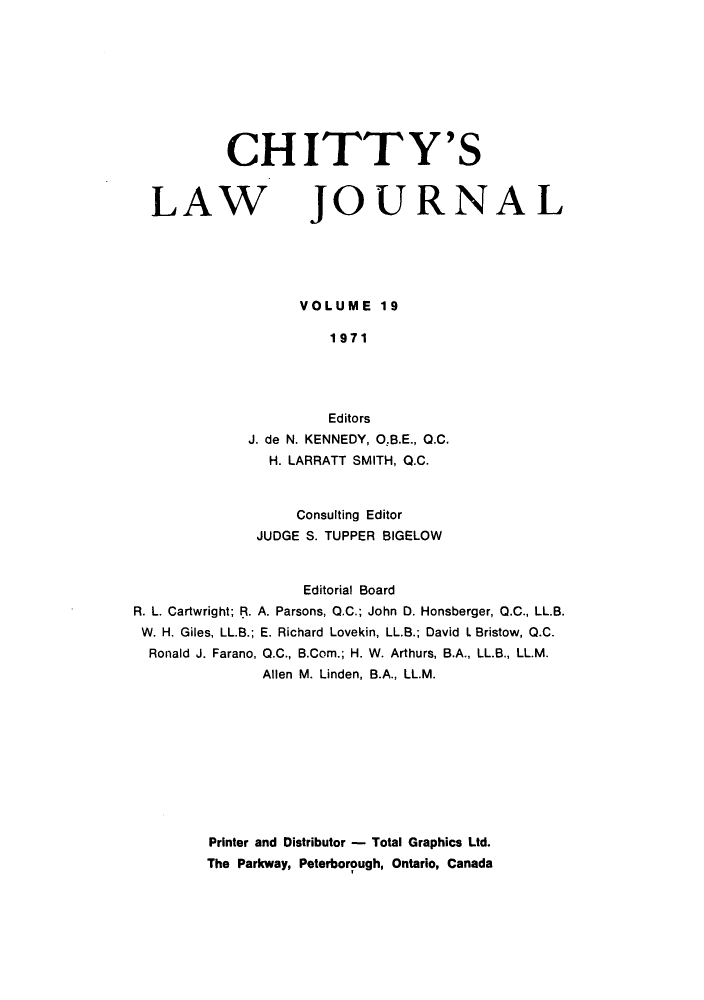handle is hein.journals/chittylj19 and id is 1 raw text is: CHITTY'S

LAW

JOURNAL

VOLUME 19
1971
Editors
J. de N. KENNEDY, O.B.E., 0.C.
H. LARRATT SMITH, Q.C.
Consulting Editor
JUDGE S. TUPPER BIGELOW

Editorial Board
R. L. Cartwright; R. A. Parsons, Q.C.; John D. Honsberger, Q.C., LL.B.
W. H. Giles, LL.B.; E. Richard Lovekin, LL.B.; David L Bristow, Q.C.
Ronald J. Farano, Q.C., B.Com.; H. W. Arthurs, B.A., LL.B., LL.M.
Allen M. Linden, B.A., LL.M.

Printer and Distributor - Total Graphics Ltd.
The Parkway, Peterborough, Ontario, Canada


