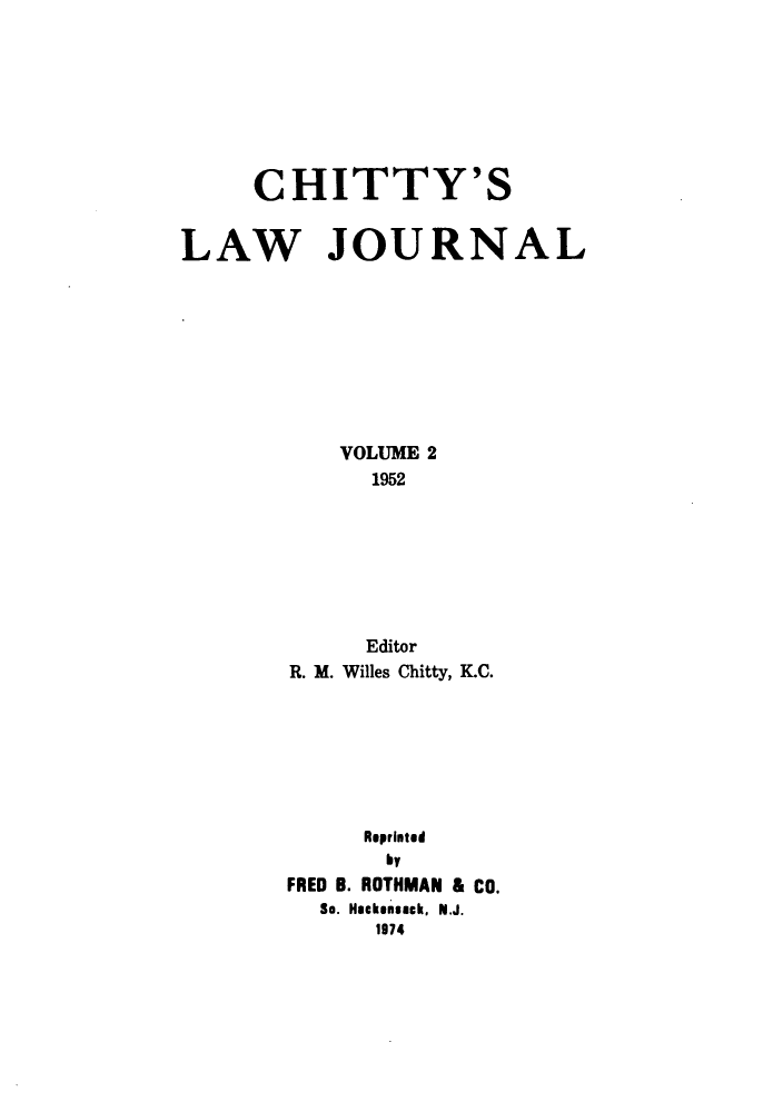 handle is hein.journals/chittylj2 and id is 1 raw text is: CHITTY'S
LAW JOURNAL
VOLUME 2
1952
Editor
R. M. Willes Chitty, K.C.
Reprinted
by
FRED B. ROTHMAN & CO.
So. Hackensack, N.J.
1974


