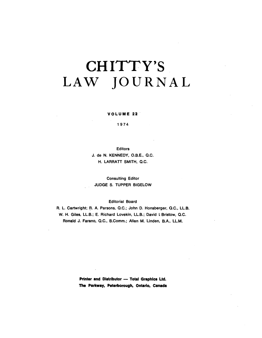 handle is hein.journals/chittylj22 and id is 1 raw text is: CH ITTY'S

LAW

JOURNAL

VOLUME 22
1974
Editors
J. de N. KENNEDY, O.B.E., Q.C.
H. LARRATT SMITH, Q.C.

Consulting Editor
JUDGE S. TUPPER BIGELOW
Editorial Board
R. L. Cartwright; R. A. Parsons, O.C.; John D. Honsberger, O.C., LL.B.
W. H. Giles, LL.B.; E. Richard Lovekin, LL.B.; David L Bristow, Q.C.
Ronald J. Farano, Q.C., B.Comm.; Allen M. Linden, B.A., LL.M.
Printer and Distributor - Total Graphics Ltd.
The Parkway, Peterborough, Ontario, Canada


