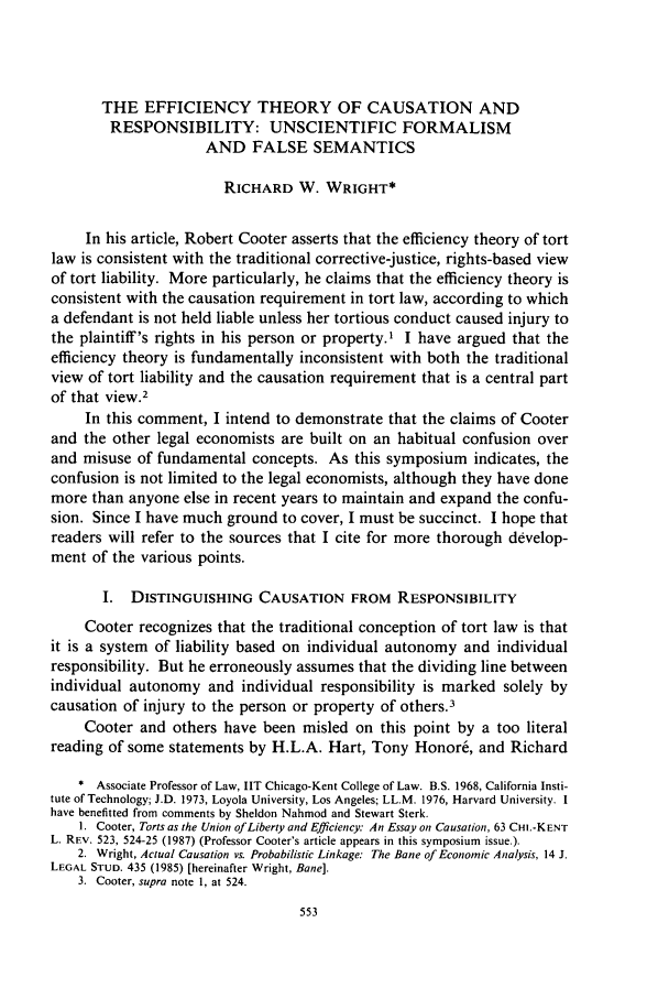 handle is hein.journals/chknt63 and id is 563 raw text is: THE EFFICIENCY THEORY OF CAUSATION ANDRESPONSIBILITY: UNSCIENTIFIC FORMALISMAND FALSE SEMANTICSRICHARD W. WRIGHT*In his article, Robert Cooter asserts that the efficiency theory of tortlaw is consistent with the traditional corrective-justice, rights-based viewof tort liability. More particularly, he claims that the efficiency theory isconsistent with the causation requirement in tort law, according to whicha defendant is not held liable unless her tortious conduct caused injury tothe plaintiff's rights in his person or property.' I have argued that theefficiency theory is fundamentally inconsistent with both the traditionalview of tort liability and the causation requirement that is a central partof that view.2In this comment, I intend to demonstrate that the claims of Cooterand the other legal economists are built on an habitual confusion overand misuse of fundamental concepts. As this symposium indicates, theconfusion is not limited to the legal economists, although they have donemore than anyone else in recent years to maintain and expand the confu-sion. Since I have much ground to cover, I must be succinct. I hope thatreaders will refer to the sources that I cite for more thorough develop-ment of the various points.I.  DISTINGUISHING CAUSATION FROM RESPONSIBILITYCooter recognizes that the traditional conception of tort law is thatit is a system of liability based on individual autonomy and individualresponsibility. But he erroneously assumes that the dividing line betweenindividual autonomy and individual responsibility is marked solely bycausation of injury to the person or property of others.3Cooter and others have been misled on this point by a too literalreading of some statements by H.L.A. Hart, Tony Honor6, and Richard* Associate Professor of Law, IIT Chicago-Kent College of Law. B.S. 1968, California Insti-tute of Technology; J.D. 1973, Loyola University, Los Angeles; LL.M. 1976, Harvard University. Ihave benefitted from comments by Sheldon Nahmod and Stewart Sterk.I. Cooter, Torts as the Union of Liberty and Efficiency.- An Essay on Causation, 63 CHI.-KENTL. REV. 523, 524-25 (1987) (Professor Cooter's article appears in this symposium issue.).2. Wright, Actual Causation vs. Probabilistic Linkage: The Bane of Economic Analysis, 14 J.LEGAL STUD. 435 (1985) [hereinafter Wright, Bane].3. Cooter, supra note 1, at 524.