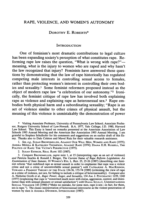 handle is hein.journals/chknt69 and id is 377 raw text is: RAPE, VIOLENCE, AND WOMEN'S AUTONOMY

DOROTHY E. ROBERTS*
INTRODUCTION
One of feminism's most dramatic contributions to legal culture
has been expanding society's perception of what constitutes rape. Re-
forming rape law raises the question, What is wrong with rape?-
meaning, what is the injury to women who are raped and why hasn't
the law recognized that injury? Feminists have answered these ques-
tions by demonstrating that the law of rape historically has regulated
competing male interests in controlling sexual access to females,
rather than protecting women's interest in controlling their own bod-
ies and sexuality.' Some feminist reformers proposed instead as the
object of modern rape law a celebration of our autonomy.'2 Ironi-
cally, the feminist critique of rape law has involved both explaining
rape as violence and explaining rape as heterosexual sex.3 Rape em-
bodies both physical harm and a subordinating sexuality; Rape is an
act of violence similar to other crimes of physical assault, but the
meaning of this violence is unmistakably the demonstration of power
* Visiting Associate Professor, University of Pennsylvania Law School; Associate Profes-
sor, Rutgers University School of Law-Newark. B.A. 1977, Yale College; J.D. 1980, Harvard
Law School. This Essay is based on remarks presented at the American Association of Law
Schools 1993 Annual Meeting and the American Bar Association 1993 Annual Meeting. I am
grateful to Stephen Schulhofer for his comments and suggestions on an earlier draft of this Es-
say. Thanks also to Dale Colston and Mavel Ruiz for their valuable research assistance.
1. See, e.g., SUSAN BROWNMILLER, AGAINST OUR WILL: MEN, WOMEN AND RAPE (1975);
ANDRA MEDEA & KATHLEEN THOMPSON, AGAINST RAPE (1974); DIANA E.H. RUSSELL, THE
POLITICS OF RAPE: THE VICTIM'S PERSPECTIVE (1975).
2. SUSAN ESTRICH, REAL RAPE 102 (1987).
3. Compare BROWNMILLER, supra note 1, at 15 (interpreting rape as an act of violence)
and Patricia Searles & Ronald J. Berger, The Current Status of Rape Reform Legislation: An
Examination of State Statutes, 10 WOMEN'S RTs. L. REP. 25, 25-26 (1987) (describing one femi-
nist reform that redefined rape as sexual assault in order to emphasize that rape was a violent
crime and not a crime of uncontrollable sexual passion) with CATHARINE A. MACKINNON,
TOWARD A FEMINIST THEORY OF THE STATE 134-36, 173-74 (1989) (criticizing the view of rape
as a crime of violence, not sex, for failing to include a critique of heterosexuality). Compare also
A. Nicholas Groth et al., Rape: Power, Anger, and Sexuality, 134 AM. J. PSYCHIATRY 1239, 1240
(1977) (explaining that rape is concerned much more with status, aggression, control, and domi-
nance than with sensual pleasure or sexual satisfaction) with DIANA SCULLY, UNDERSTANDING
SEXUAL VIOLENCE 143 (1990) (Make no mistake, for some men, rape is sex-in fact, for them,
sex is rape.). The classic interpretation of heterosexual intercourse as the violent penetration of
women by men is ANDREA DWORKIN, INTERCOURSE (1987).


