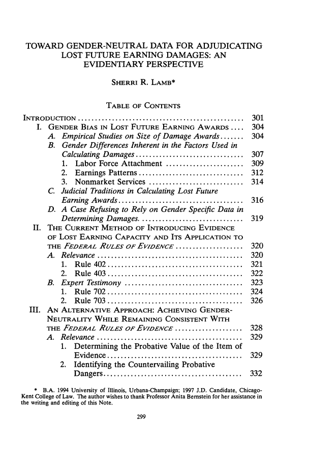 handle is hein.journals/chknt72 and id is 317 raw text is: TOWARD GENDER-NEUTRAL DATA FOR ADJUDICATINGLOST FUTURE EARNING DAMAGES: ANEVIDENTIARY PERSPECTIVESHERRI R. LAMB*TABLE OF CONTENTSINTRODUCTION    .................................................  301I. GENDER BIAS IN LOST FUTURE EARNING AWARDS .... 304A. Empirical Studies on Size of Damage Awards ....... 304B. Gender Differences Inherent in the Factors Used inCalculating Damages ................................ 3071. Labor Force Attachment ....................... 3092.  Earnings Patterns ...............................  3123. Nonmarket Services ............................ 314C. Judicial Traditions in Calculating Lost FutureEarning  Awards .....................................  316D. A Case Refusing to Rely on Gender Specific Data inDetermining Damages ............................... 319II. THE CURRENT METHOD OF INTRODUCING EVIDENCEOF LOST EARNING CAPACITY AND ITS APPLICATION TOTHE FEDERAL RULES OF EVIDENCE .................... 320A .  Relevance  ...........................................  3201.  R ule  402  ........................................  3212.  R ule  403  ........................................  322B.  Expert Testimony  ...................................  3231.  R ule  702  ........................................  3242.  R ule  703  ........................................  326III. AN ALTERNATIVE APPROACH: ACHIEVING GENDER-NEUTRALITY WHILE REMAINING CONSISTENT WITHTHE FEDERAL RULES OF EVIDENCE .................... 328A .  Relevance  ...........................................  3291. Determining the Probative Value of the Item ofEvidence  ........................................  3292. Identifying the Countervailing ProbativeD angers .........................................  332* B.A. 1994 University of Illinois, Urbana-Champaign; 1997 J.D. Candidate, Chicago-Kent College of Law. The author wishes to thank Professor Anita Bernstein for her assistance inthe writing and editing of this Note.