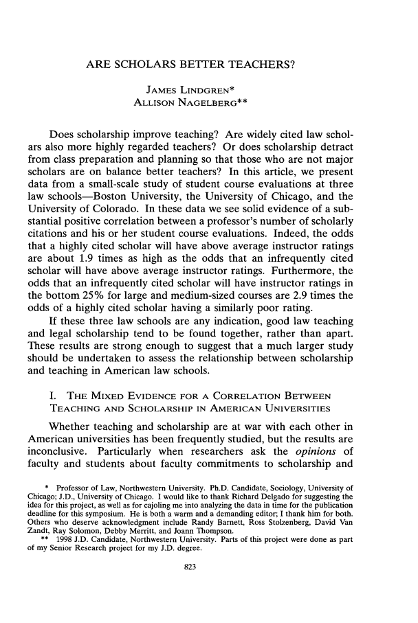 handle is hein.journals/chknt73 and id is 841 raw text is: ARE SCHOLARS BETTER TEACHERS?

JAMES LINDGREN*
ALLISON NAGELBERG**
Does scholarship improve teaching? Are widely cited law schol-
ars also more highly regarded teachers? Or does scholarship detract
from class preparation and planning so that those who are not major
scholars are on balance better teachers? In this article, we present
data from a small-scale study of student course evaluations at three
law schools-Boston University, the University of Chicago, and the
University of Colorado. In these data we see solid evidence of a sub-
stantial positive correlation between a professor's number of scholarly
citations and his or her student course evaluations. Indeed, the odds
that a highly cited scholar will have above average instructor ratings
are about 1.9 times as high as the odds that an infrequently cited
scholar will have above average instructor ratings. Furthermore, the
odds that an infrequently cited scholar will have instructor ratings in
the bottom 25% for large and medium-sized courses are 2.9 times the
odds of a highly cited scholar having a similarly poor rating.
If these three law schools are any indication, good law teaching
and legal scholarship tend to be found together, rather than apart.
These results are strong enough to suggest that a much larger study
should be undertaken to assess the relationship between scholarship
and teaching in American law schools.
I. THE MIXED EVIDENCE FOR A CORRELATION BETWEEN
TEACHING AND SCHOLARSHIP IN AMERICAN UNIVERSITIES
Whether teaching and scholarship are at war with each other in
American universities has been frequently studied, but the results are
inconclusive. Particularly when researchers ask the opinions of
faculty and students about faculty commitments to scholarship and
* Professor of Law, Northwestern University. Ph.D. Candidate, Sociology, University of
Chicago; J.D., University of Chicago. I would like to thank Richard Delgado for suggesting the
idea for this project, as well as for cajoling me into analyzing the data in time for the publication
deadline for this symposium. He is both a warm and a demanding editor; I thank him for both.
Others who deserve acknowledgment include Randy Barnett, Ross Stolzenberg, David Van
Zandt, Ray Solomon, Debby Merritt, and Joann Thompson.
** 1998 J.D. Candidate, Northwestern University. Parts of this project were done as part
of my Senior Research project for my J.D. degree.
823


