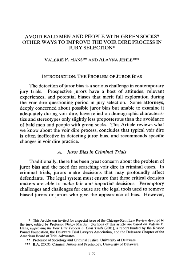handle is hein.journals/chknt78 and id is 1205 raw text is: AVOID BALD MEN AND PEOPLE WITH GREEN SOCKS?OTHER WAYS TO IMPROVE THE VOIR DIRE PROCESS INJURY SELECTION*VALERIE P. HANS** AND ALAYNA JEHLE***INTRODUCTION: THE PROBLEM OF JUROR BIASThe detection of juror bias is a serious challenge in contemporaryjury trials.  Prospective jurors have a host of attitudes, relevantexperiences, and potential biases that merit full exploration duringthe voir dire questioning period in jury selection. Some attorneys,deeply concerned about possible juror bias but unable to examine itadequately during voir dire, have relied on demographic characteris-tics and stereotypes only slightly less preposterous than the avoidanceof bald men and people with green socks. This Article reviews whatwe know about the voir dire process, concludes that typical voir direis often ineffective in detecting juror bias, and recommends specificchanges in voir dire practice.A. Juror Bias in Criminal TrialsTraditionally, there has been great concern about the problem ofjuror bias and the need for searching voir dire in criminal cases. Incriminal trials, jurors make decisions that may profoundly affectdefendants. The legal system must ensure that these critical decisionmakers are able to make fair and impartial decisions. Peremptorychallenges and challenges for cause are the legal tools used to removebiased jurors or jurors who give the appearance of bias. However,* This Article was invited for a special issue of the Chicago-Kent Law Review devoted tothe jury, edited by Professor Nancy Marder. Portions of this article are based on Valerie P.Hans, Improving the Voir Dire Process in Civil Trials (2001), a report funded by the RoscoePound Foundation, the Delaware Trial Lawyers Association, and the Delaware Chapter of theAmerican Board of Trial Advocates.** Professor of Sociology and Criminal Justice, University of Delaware.B.A. (2003), Criminal Justice and Psychology, University of Delaware.