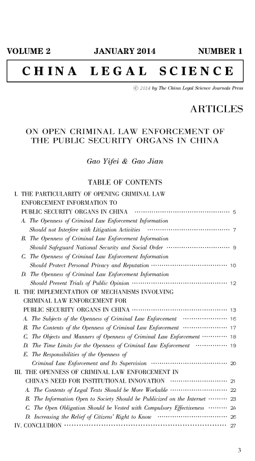 handle is hein.journals/chlegscien2 and id is 1 raw text is: VOLUME 2JANUARY 2014NUMBER 1  CHINA                 LEGAL SCIENCE                                     S2014 by 77w China Legal Science Journals Press                                                      ARTICLES    ON OPEN CRIMINAL LAW ENFORCEMENT OF    THE PUBLIC SECURITY ORGANS IN CHINA                       Gao Yifei & Gao Jian                       TABLE OF CONTENTSI. THE PARTICULARITY OF OPENING CRIMINAL LAW  ENFORCEMENT INFORMATION TO  PUBLIC SECURITY ORGANS IN CHINA          ........................................... 5  A. The Openness of Criminal Law Enfbrcement Information     Should not Interfere with  Litigation  Activities  ...................................... 7  B. The Openness of Criminal Law Enforcement Information     Should Safeguard National Security and Social Order .............................. 9  C. The Openness of Criminal Law Enforcement Information     Should Protect Personal Privacy and Reputation .................................... 10  D. The Openness of Criminal Law Enforcement Information     Should Prevent Trials of  Public  Opinion  ............................................  12II. THE IMPLEMENTATION OF MECHANISMS INVOLVING   CRIMINAL LAW ENFORCEMENT FOR   PUBLIC SECURITY ORGANS IN CHINA ............................................. 13   A. The Subjects of the Openness of Criminal Law Enfbrcement  ..................... 16   B. The Contents of the Openness of Criminal Law Enfbrcement ..................... 17   C. The Objects and Manners of Openness of Criminal Law Enforcement ............ 18   D. The Time Limits for the Openness of Criminal Law Enfrcement ............... 19   E. The Responsibilities of the Openness of     Criminal Law Enfbrcement and Its Supervision .................................... 20III. THE OPENNESS OF CRIMINAL LAW ENFORCEMENT IN   CHINA'S NEED FOR INSTITUTIONAL INNOVATION            ........................... 21   A. The Contents of Legal Texts Should be More Workable ........................... 22   B. The Infbrmation Open to Society Should be Publicized on the Internet ......... 23   C. The Open Obligation Should be Vested with Compulsory Effectiveness ......... 24   D. Increasing the Relief of Citizens' Right to Know  ................................ 26IV. CONCLUDION  .................................................................. 27