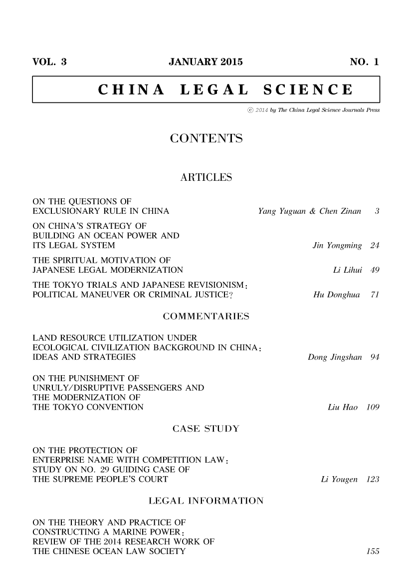 handle is hein.journals/chlegscien3 and id is 1 raw text is: JANUARY 2015CHINA          LEGAL          SCIENCE                           @ 2014 by The China Legal Science Journals PressCONTENTS  ARTICLESON THE QUESTIONS OFEXCLUSIONARY RULE IN CHINAON CHINA'S STRATEGY OFBUILDING AN OCEAN POWER ANDITS LEGAL SYSTEMTHE SPIRITUAL MOTIVATION OFJAPANESE LEGAL MODERNIZATIONYang Yuguan & Chen ZinanJin YongmingTHE TOKYO TRIALS AND JAPANESE REVISIONISM:POLITICAL MANEUVER OR CRIMINAL JUSTICE'?                       COMMENTARIESLAND RESOURCE UTILIZATION UNDERECOLOGICAL CIVILIZATION BACKGROUND IN CHINA:IDEAS AND STRATEGIESON THE PUNISHMENT OFUNRULY/DISRUPTIVE PASSENGERS ANDTHE MODERNIZATION OFTHE TOKYO CONVENTION                         CASE STUDYON THE PROTECTION OFENTERPRISE NAME WITH COMPETITION LAW:STUDY ON NO. 29 GUIDING CASE OFTHE SUPREME PEOPLE'S COURT                     LEGAL INFORMATIONON THE THEORY AND PRACTICE OFCONSTRUCTING A MARINE POWER:REVIEW OF THE 2014 RESEARCH WORK OFTHE CHINESE OCEAN LAW SOCIETYLi Lihui 49Hu DonghuaDong JingshanLiu Hao 109Li Yougen123VOL. 3NO. 1