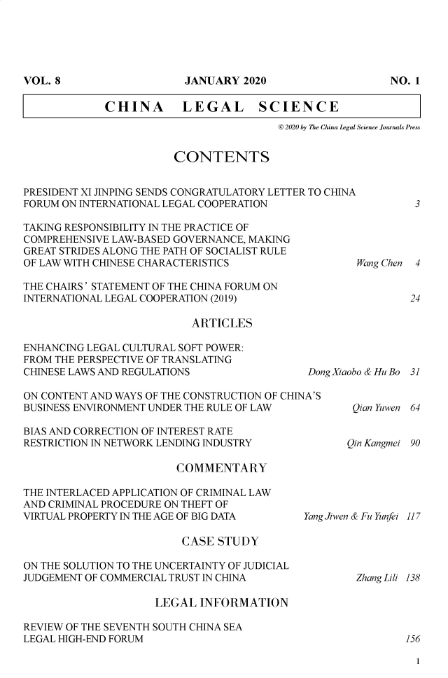handle is hein.journals/chlegscien8 and id is 1 raw text is: CHINA         LEGAL SCIENCE© 2020 by The China Legal Science Journals PressCONTENTSPRESIDENT XI JINPING SENDS CONGRATULATORY LETTER TO CHINAFORUM ON INTERNATIONAL LEGAL COOPERATION3TAKING RESPONSIBILITY IN THE PRACTICE OFCOMPREHENSIVE LAW-BASED GOVERNANCE, MAKINGGREAT STRIDES ALONG THE PATH OF SOCIALIST RULEOF LAW WITH CHINESE CHARACTERISTICSTHE CHAIRS' STATEMENT OF THE CHINA FORUM ONINTERNATIONAL LEGAL COOPERATION (2019)ARTICLESENHANCING LEGAL CULTURAL SOFT POWER:FROM THE PERSPECTIVE OF TRANSLATINGCHINESE LAWS AND REGULATIONS             DoON CONTENT AND WAYS OF THE CONSTRUCTION OF CHINA'SBUSINESS ENVIRONMENT UNDER THE RULE OF LAWBIAS AND CORRECTION OF INTEREST RATERESTRICTION IN NETWORK LENDING INDUSTRYCOMMENTARYWang Chen   424ngXiaobo & Hu Bo 31Qian Yuwen   64Qin Kangmei 90THE INTERLACED APPLICATION OF CRIMINAL LAWAND CRIMINAL PROCEDURE ON THEFT OFVIRTUAL PROPERTY IN THE AGE OF BIG DATACASE STUDYON THE SOLUTION TO THE UNCERTAINTY OF JUDICIALJUDGEMENT OF COMMERCIAL TRUST IN CHINAYang Jiwen & Fu Yunfei 117Zhang Liii 138LEGAL INFORMATIONREVIEW OF THE SEVENTH SOUTH CHINA SEALEGAL HIGH-END FORUM                                  1561VOL. 8JANUARY 2020NO.1I