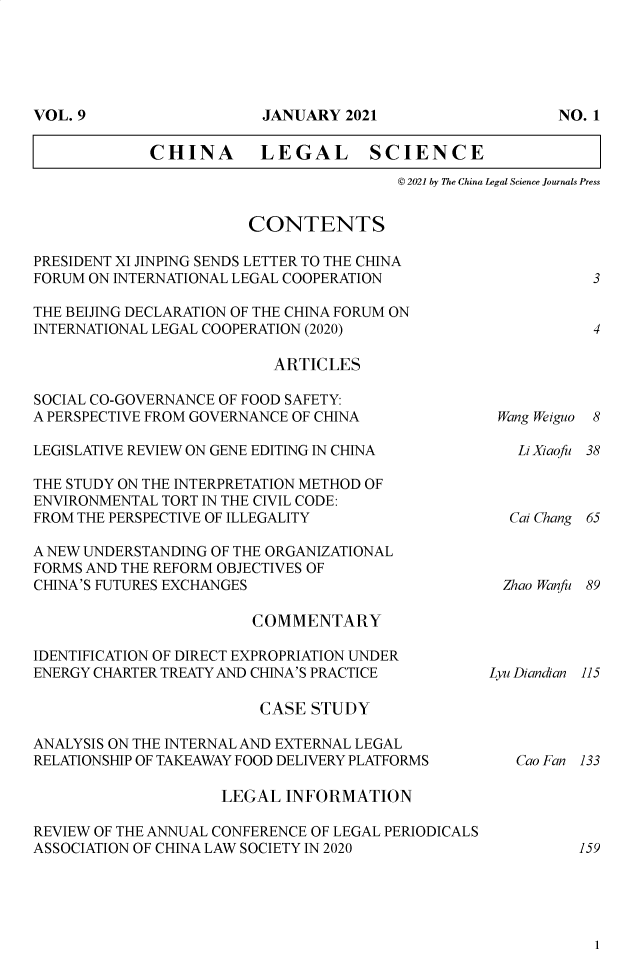 handle is hein.journals/chlegscien9 and id is 1 raw text is: CHINA         LEGAL SCIENCE© 2021 by The China Legal Science Journals PressCONTENTSPRESIDENT XI JINPING SENDS LETTER TO THE CHINAFORUM ON INTERNATIONAL LEGAL COOPERATIONTHE BEIJING DECLARATION OF THE CHINA FORUM ONINTERNATIONAL LEGAL COOPERATION (2020)ARTICLESSOCIAL CO-GOVERNANCE OF FOOD SAFETY:A PERSPECTIVE FROM GOVERNANCE OF CHINALEGISLATIVE REVIEW ON GENE EDITING IN CHINATHE STUDY ON THE INTERPRETATION METHOD OFENVIRONMENTAL TORT IN THE CIVIL CODE:FROM THE PERSPECTIVE OF ILLEGALITYA NEW UNDERSTANDING OF THE ORGANIZATIONALFORMS AND THE REFORM OBJECTIVES OFCHINA'S FUTURES EXCHANGESCOMMENTARYIDENTIFICATION OF DIRECT EXPROPRIATION UNDERENERGY CHARTER TREATY AND CHINA'S PRACTICECASE STUDYANALYSIS ON THE INTERNAL AND EXTERNAL LEGALRELATIONSHIP OF TAKEAWAY FOOD DELIVERY PLATFORMSLEGAL INFORMATIONREVIEW OF THE ANNUAL CONFERENCE OF LEGAL PERIODICALSASSOCIATION OF CHINA LAW SOCIETY IN 202034Wang Weiguo8Li Xiaofu 38Cal Chang 65Zhao Wanfu 89Lyu Diandian 115Cao Fan 1331591VOL. 9JANUARY 2021NO. 1