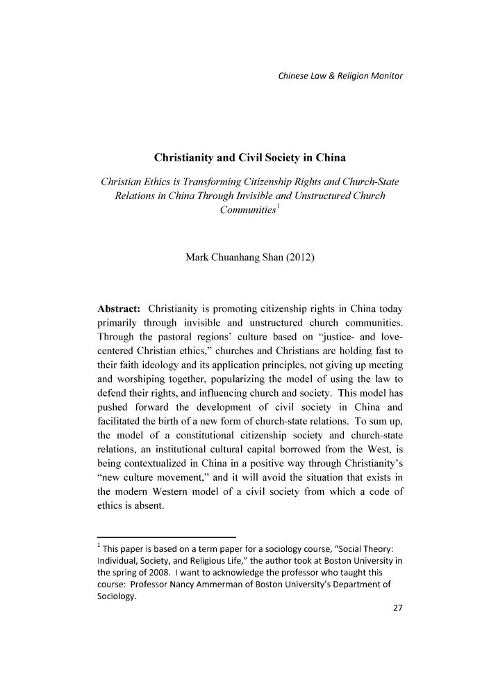 handle is hein.journals/chlmr8 and id is 241 raw text is: Chinese Law & Religion MonitorChristianity and Civil Society in ChinaChristian Ethics is Transforming Citizenship Rights and Church-StateRelations in China Through Invisible and Unstructured ChurchCommunities1Mark Chuanhang Shan (2012)Abstract: Christianity is promoting citizenship rights in China todayprimarily through invisible and unstructured church communities.Through the pastoral regions' culture based on 'justice- and love-centered Christian ethics, churches and Christians are holding fast totheir faith ideology and its application principles, not giving up meetingand worshiping together, popularizing the model of using the law todefend their rights, and influencing church and society. This model haspushed forward the development of civil society in China andfacilitated the birth of a new form of church-state relations. To sum up,the model of a constitutional citizenship society and church-staterelations, an institutional cultural capital borrowed from the West, isbeing contextualized in China in a positive way through Christianity'snew culture movement, and it will avoid the situation that exists inthe modern Western model of a civil society from which a code ofethics is absent.' This paper is based on a term paper for a sociology course, Social Theory:Individual, Society, and Religious Life, the author took at Boston University inthe spring of 2008. I want to acknowledge the professor who taught thiscourse: Professor Nancy Ammerman of Boston University's Department ofSociology.