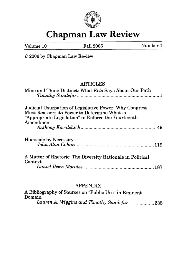 handle is hein.journals/chlr10 and id is 1 raw text is: 0
Chapman Law Review
Volume 10                 Fall 2006                Number 1
© 2006 by Chapman Law Review
ARTICLES
Mine and Thine Distinct: What Kelo Says About Our Path
Timothy  Sandefur ........................................................... 1
Judicial Usurpation of Legislative Power: Why Congress
Must Reassert its Power to Determine What is
Appropriate Legislation to Enforce the Fourteenth
Amendment
Anthony  Kovalchick ....................................................  49
Homicide by Necessity
John  A lan  Cohan  ............................................................ 119
A Matter of Rhetoric: The Diversity Rationale in Political
Context
D aniel Ibsen  M orales ...................................................... 187
APPENDIX
A Bibliography of Sources on Public Use in Eminent
Domain
Lauren A. Wiggins and Timothy Sandefur ................... 235


