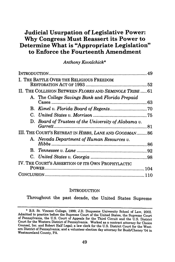 handle is hein.journals/chlr10 and id is 57 raw text is: Judicial Usurpation of Legislative Power:Why Congress Must Reassert its Power toDetermine What is Appropriate Legislationto Enforce the Fourteenth AmendmentAnthony Kovalchick*INTRODUCTION    ........................................................................  49I. THE BATTLE OVER THE RELIGIOUS FREEDOMRESTORATION ACT OF 1993 ............................................ 52II. THE COLLISION BETWEEN FLORES AND SEMINOLE TRIBE ... 61A. The College Savings Bank and Florida PrepaidC ases  ......................................................................   63B. Kimel v. Florida Board of Regents ......................... 70C. United States v. Morrison ...................................... 75D. Board of Trustees of the University of Alabama v.G arrett ....................................................................  81III. THE COURT'S RETREAT IN HIBBS, LANE AND GOODMAN ........ 86A. Nevada Department of Human Resources v.H ibbs  ......................................................................   86B. Tennessee v. Lane .................................................. 92C. United States v. Georgia ........................................ 98IV. THE COURT'S ASSERTION OF ITS OWN PROPHYLACTICP OW ER  .............................................................................. 104CONCLUSION    .............................................................................. 110INTRODUCTIONThroughout the past decade, the United States Supreme* B.S. St. Vincent College, 1999; J.D. Duquesne University School of Law, 2002.Admitted to practice before the Supreme Court of the United States, the Supreme Courtof Pennsylvania, the U.S. Court of Appeals for the Third Circuit and the U.S. DistrictCourt for the Western District of Pennsylvania. Worked as a contract attorney for ChoiceCounsel, Inc. and Robert Half Legal; a law clerk for the U.S. District Court for the West-ern District of Pennsylvania; and a volunteer election day attorney for BushlCheney '04 inWestmoreland County, PA.