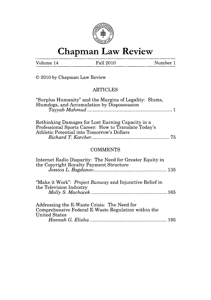 handle is hein.journals/chlr14 and id is 1 raw text is: Chapman Law Review
Volume 14                Fall 2010               Number 1
C 2010 by Chapman Law Review
ARTICLES
Surplus Humanity and the Margins of Legality: Slums,
Slumdogs, and Accumulation by Dispossession
Tayyab Mahmud     ..............................1
Rethinking Damages for Lost Earning Capacity in a
Professional Sports Career: How to Translate Today's
Athletic Potential into Tomorrow's Dollars
Richard T. Karcher............................ 75
COMMENTS
Internet Radio Disparity: The Need for Greater Equity in
the Copyright Royalty Payment- Structure
Jessica L. Bagdanov   .............................. 135
Make it Work: Project Runway and Injunctive Relief in
the Television Industry
Molly S. Machacek     ...................... ..... 165
Addressing the E-Waste Crisis: The Need for
Comprehensive Federal E-Waste Regulation within the
United States
Hannah G. Elisha ............................ 195


