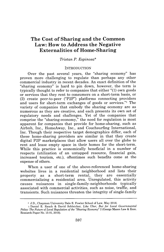 handle is hein.journals/chlr19 and id is 621 raw text is: 







      The Cost of Sharing and the Common
        Law: How to Address the Negative
          Externalities of Home-Sharing

                     Tristan P. Espinosa*

                       INTRODUCTION
    Over the past several years, the sharing economy has
proven more challenging to regulate than perhaps any other
commercial industry in recent decades. An exact definition of the
sharing economy is hard to pin down, however, the term is
typically thought to refer to companies that either (1) own goods
or services that they rent to consumers on a short-term basis, or
(2) create peer-to-peer (P2P) platforms connecting providers
and users for short-term exchanges of goods or services.1 The
variety of companies that embody the sharing economy are as
numerous as they are creative, and each presents its own set of
regulatory needs and challenges. Yet of the companies that
comprise the sharing-economy, the need for regulation is most
apparent for companies that provide for home-sharing, such as
Airbnb, Inc., HomeAway, Inc., and Couchsurfing International,
Inc. Though their respective target demographics differ, each of
these home-sharing providers are similar in that they create
digital P2P marketplaces that allow users all over the globe to
rent and lease empty space in their homes for the short-term.
While this practice is economically beneficial in a number of
respects (utilization of an untapped resource, financial gain,
increased tourism, etc.), oftentimes such benefits come at the
expense of others.
    When a user of one of the above-referenced home-sharing
websites lives in a residential neighborhood and lists their
property   as  a  short-term  rental, they   are   essentially
commercializing a residential area. Unregulated, this activity
causes nuisances in     single-family-neighborhoods typically
associated with commercial activities, such as noise, traffic, and
transients. Such nuisances threaten the integrity of single-family

    * J.D., Chapman University Dale E. Fowler School of Law, May 2016.
    1 Daniel E. Rauch & David Schleicher, Like Uber, But for Local Governmental
Policy: The Future of Local Regulation of the Sharing Economy 2 (George Mason Law & Econ.
Research Paper No. 15-01, 2016).


