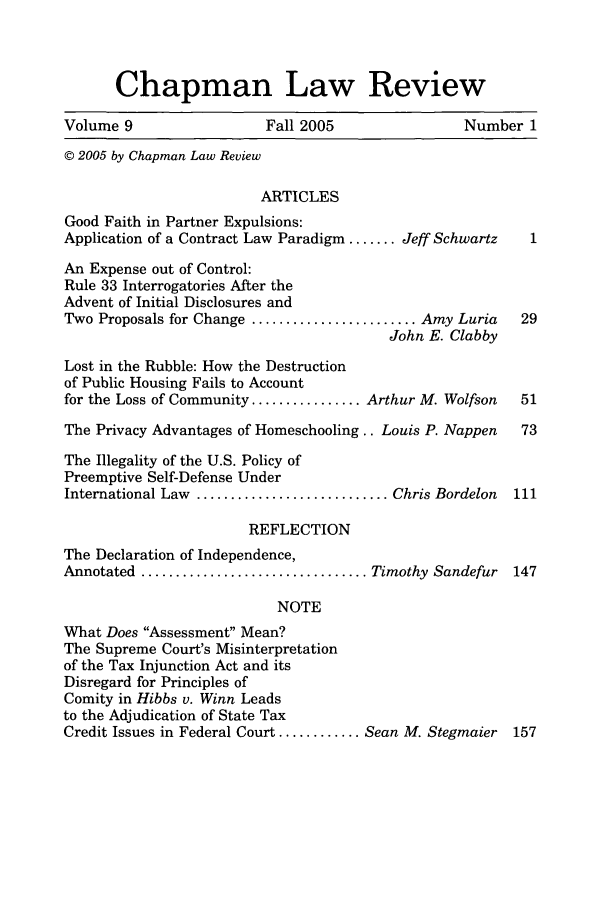 handle is hein.journals/chlr9 and id is 1 raw text is: Chapman Law Review
Volume 9                   Fall 2005                  Number 1
© 2005 by Chapman Law Review
ARTICLES
Good Faith in Partner Expulsions:
Application of a Contract Law Paradigm ....... Jeff Schwartz   1
An Expense out of Control:
Rule 33 Interrogatories After the
Advent of Initial Disclosures and
Two Proposals for Change ........................ Amy Luria   29
John E. Clabby
Lost in the Rubble: How the Destruction
of Public Housing Fails to Account
for the Loss of Community ................ Arthur M. Wolfson  51
The Privacy Advantages of Homeschooling.. Louis P. Nappen     73
The Illegality of the U.S. Policy of
Preemptive Self-Defense Under
International Law ............................ Chris Bordelon  111
REFLECTION
The Declaration of Independence,
Annotated ................................. Timothy Sandefur  147
NOTE
What Does Assessment Mean?
The Supreme Court's Misinterpretation
of the Tax Injunction Act and its
Disregard for Principles of
Comity in Hibbs v. Winn Leads
to the Adjudication of State Tax
Credit Issues in Federal Court ............ Sean M. Stegmaier  157


