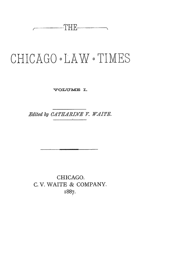 handle is hein.journals/chlt1 and id is 1 raw text is: CHICAGO * LAW V TIMESV-O'rLUME  I-CA'THARINE F. /AITE.CHICAGO.C. V. WAITE & COMPANY.1887.Edited by