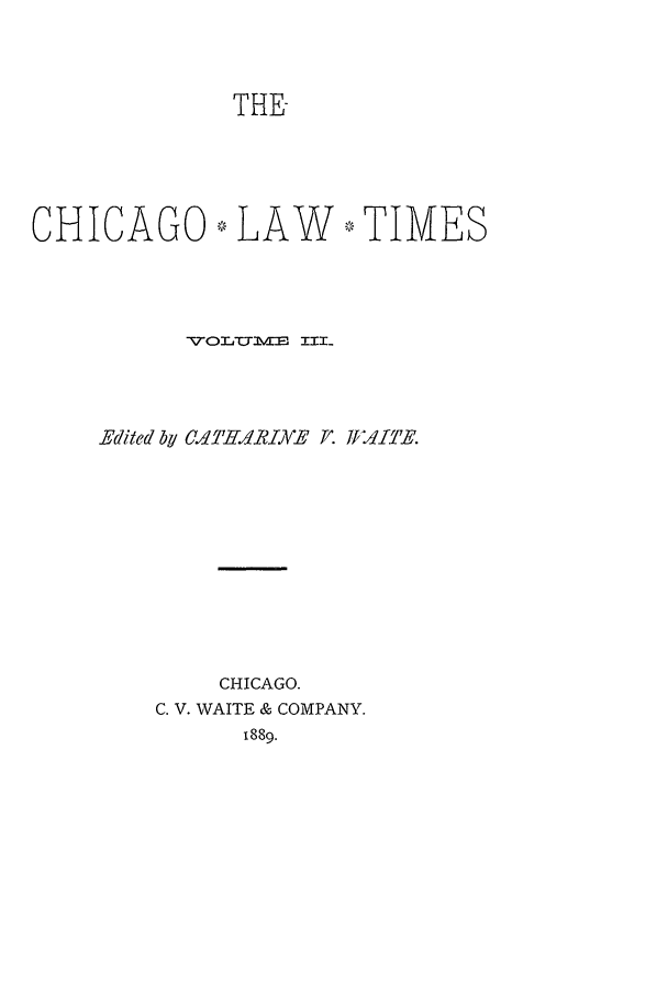 handle is hein.journals/chlt3 and id is 1 raw text is: THECHICAGO,7, LAW -* TIMESVOL'oYulv III-Edited by CdITHARIYE F. ff dfE.CHICAGO.C. V. WAITE & COMPANY.1889.